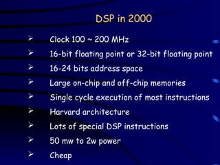 DSP in 2000
 Clock 100 ~ 200 MHz
 16-bit floating point or 32-bit floating point
 16-24 bits address space
 Large on-chip and off-chip memories
 Single cycle execution of most instructions
 Harvard architecture
 Lots of special DSP instructions
 50 mw to 2w power
 Cheap
 
