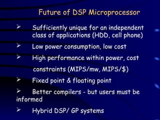 Future of DSP Microprocessor
 Sufficiently unique for an independent
class of applications (HDD, cell phone)
 Low power consumption, low cost
 High performance within power, cost
constraints (MIPS/mw, MIPS/$)
 Fixed point & floating point
 Better compilers - but users must be
informed
 Hybrid DSP/ GP systems
 