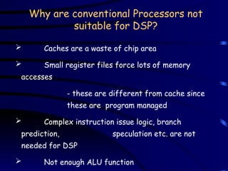 Why are conventional Processors not
suitable for DSP?
 Caches are a waste of chip area
 Small register files force lots of memory
accesses
- these are different from cache since
these are program managed
 Complex instruction issue logic, branch
prediction, speculation etc. are not
needed for DSP
 Not enough ALU function
 