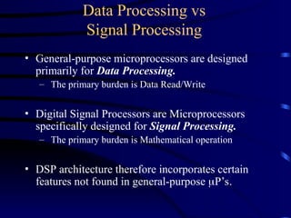 Data Processing vs
Signal Processing
• General-purpose microprocessors are designed
primarily for Data Processing.
– The primary burden is Data Read/Write
• Digital Signal Processors are Microprocessors
specifically designed for Signal Processing.
– The primary burden is Mathematical operation
• DSP architecture therefore incorporates certain
features not found in general-purpose P’s.
 