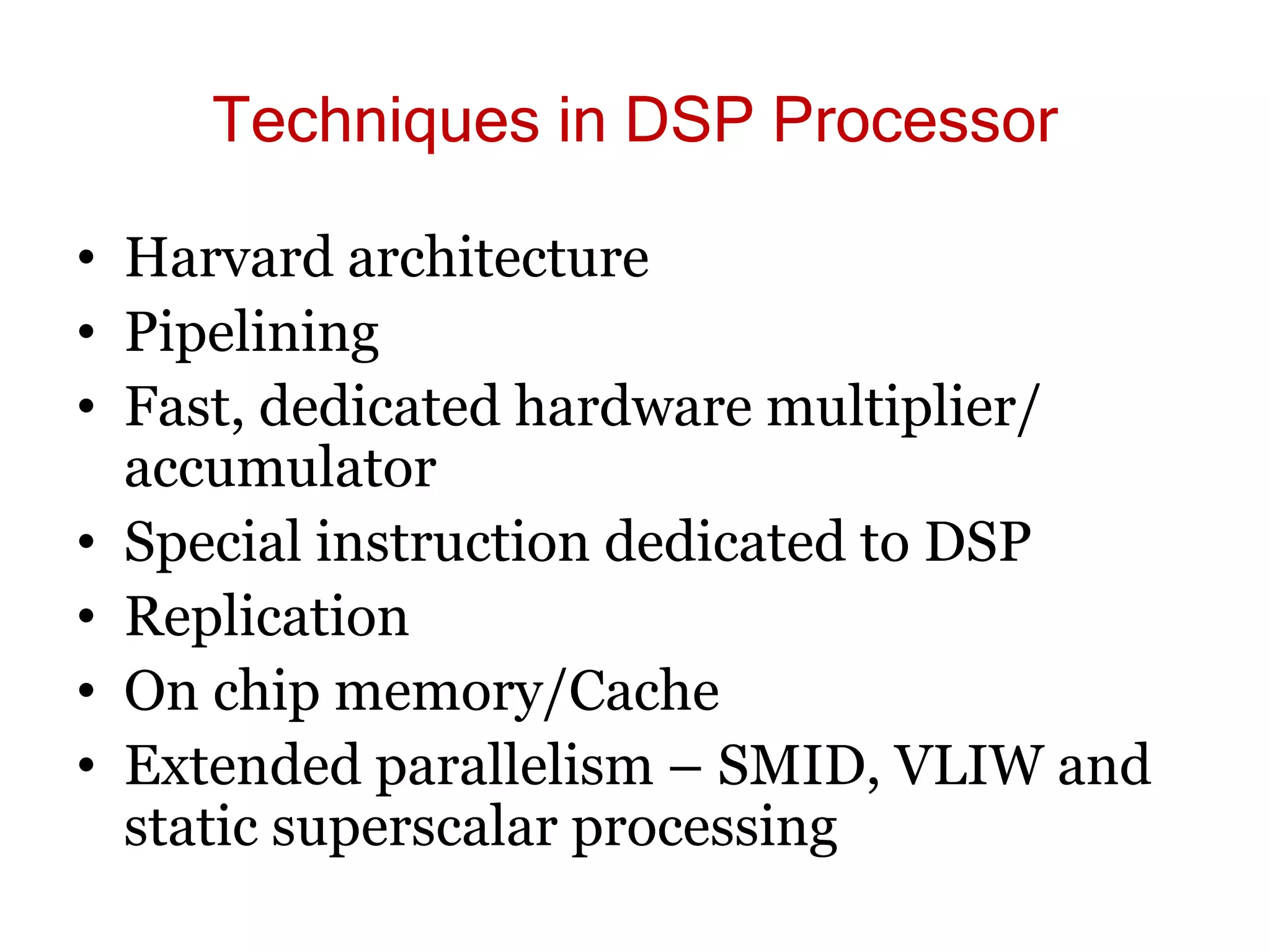 Techniques in DSP Processor
• Harvard architecture
• Pipelining
• Fast, dedicated hardware multiplier/
accumulator
• Special instruction dedicated to DSP
• Replication
• On chip memory/Cache
• Extended parallelism – SMID, VLIW and
static superscalar processing
 