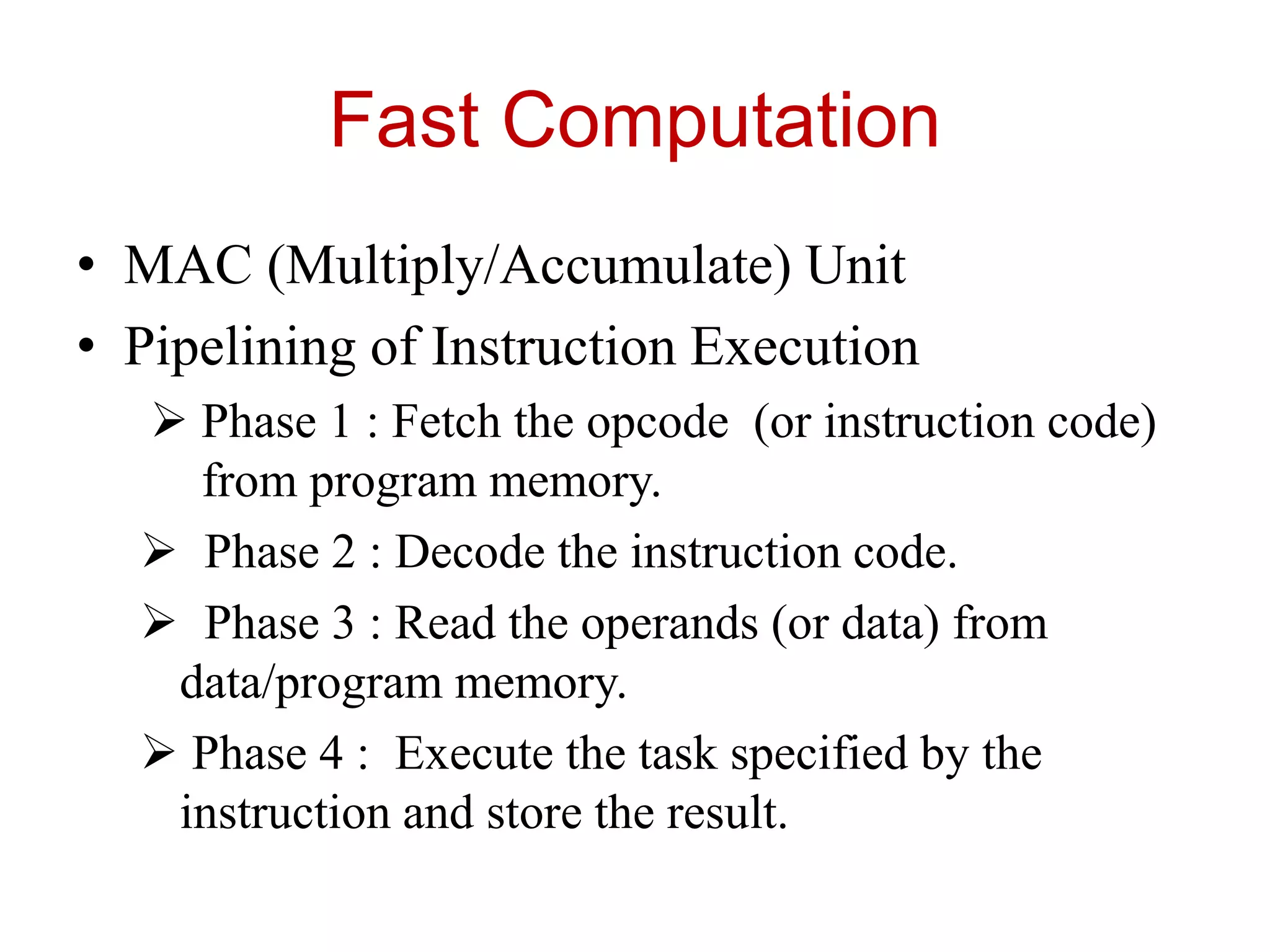 Fast Computation
• MAC (Multiply/Accumulate) Unit
• Pipelining of Instruction Execution
 Phase 1 : Fetch the opcode (or instruction code)
from program memory.
 Phase 2 : Decode the instruction code.
 Phase 3 : Read the operands (or data) from
data/program memory.
 Phase 4 : Execute the task specified by the
instruction and store the result.
 