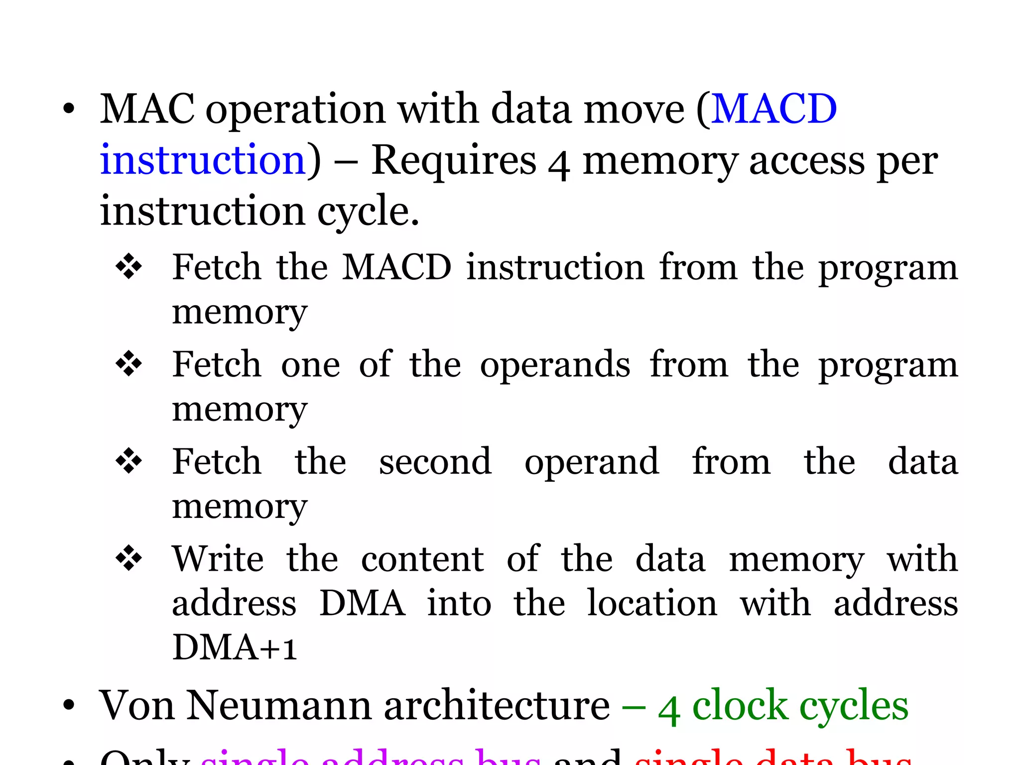 • MAC operation with data move (MACD
instruction) – Requires 4 memory access per
instruction cycle.
 Fetch the MACD instruction from the program
memory
 Fetch one of the operands from the program
memory
 Fetch the second operand from the data
memory
 Write the content of the data memory with
address DMA into the location with address
DMA+1
• Von Neumann architecture – 4 clock cycles
 