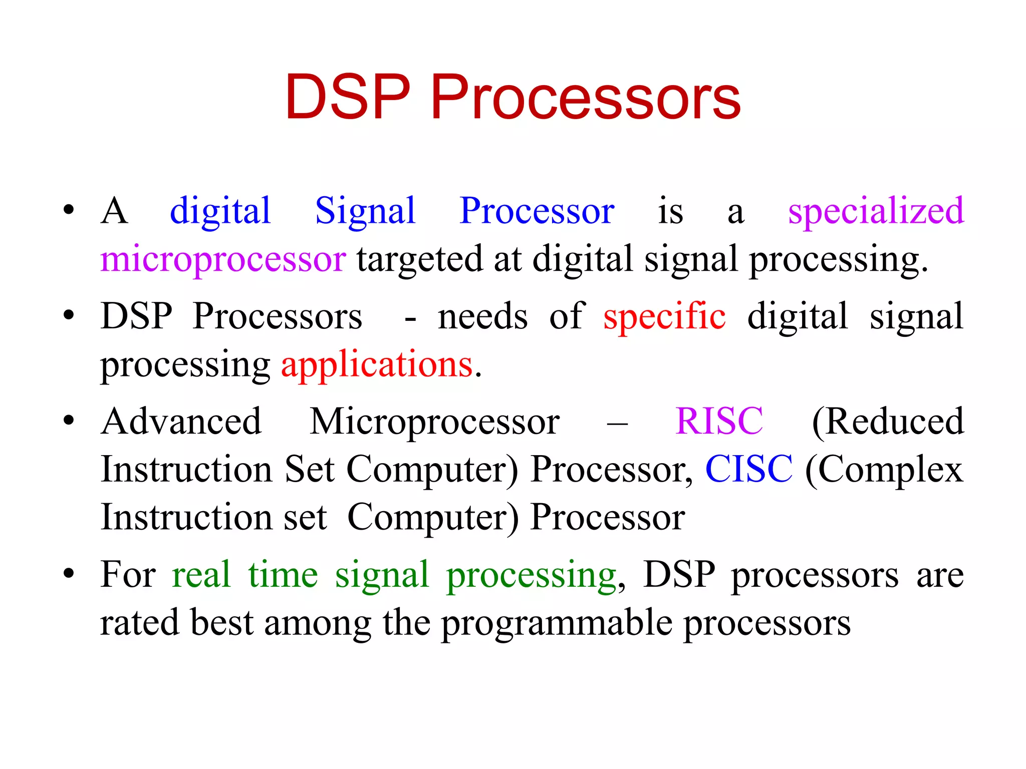 DSP Processors
• A digital Signal Processor is a specialized
microprocessor targeted at digital signal processing.
• DSP Processors - needs of specific digital signal
processing applications.
• Advanced Microprocessor – RISC (Reduced
Instruction Set Computer) Processor, CISC (Complex
Instruction set Computer) Processor
• For real time signal processing, DSP processors are
rated best among the programmable processors
 