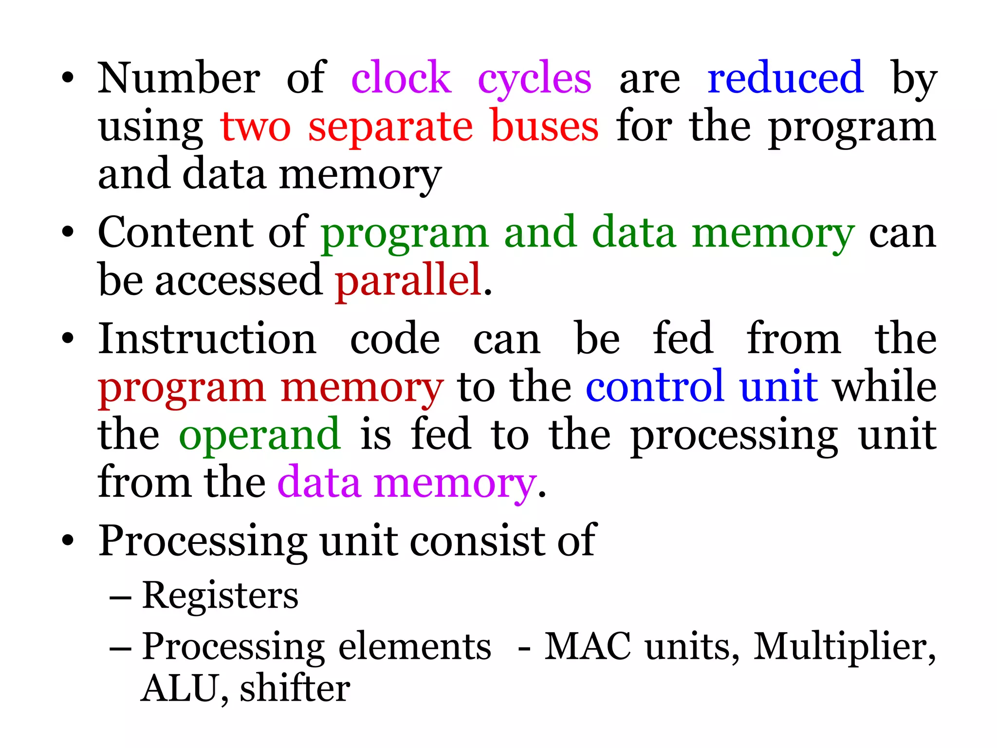 • Number of clock cycles are reduced by
using two separate buses for the program
and data memory
• Content of program and data memory can
be accessed parallel.
• Instruction code can be fed from the
program memory to the control unit while
the operand is fed to the processing unit
from the data memory.
• Processing unit consist of
– Registers
– Processing elements - MAC units, Multiplier,
ALU, shifter
 