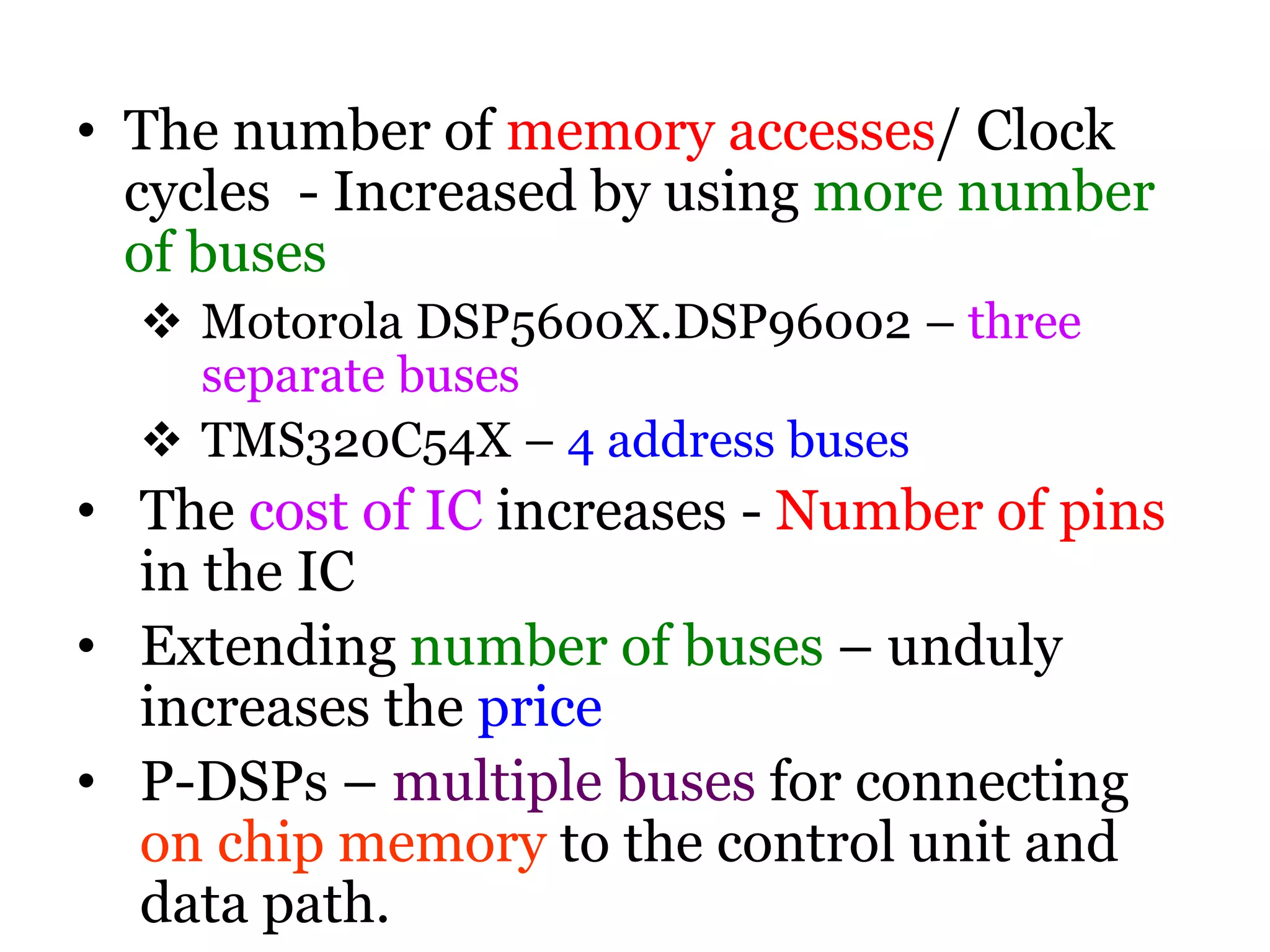 • The number of memory accesses/ Clock
cycles - Increased by using more number
of buses
 Motorola DSP5600X.DSP96002 – three
separate buses
 TMS320C54X – 4 address buses
• The cost of IC increases - Number of pins
in the IC
• Extending number of buses – unduly
increases the price
• P-DSPs – multiple buses for connecting
on chip memory to the control unit and
data path.
 