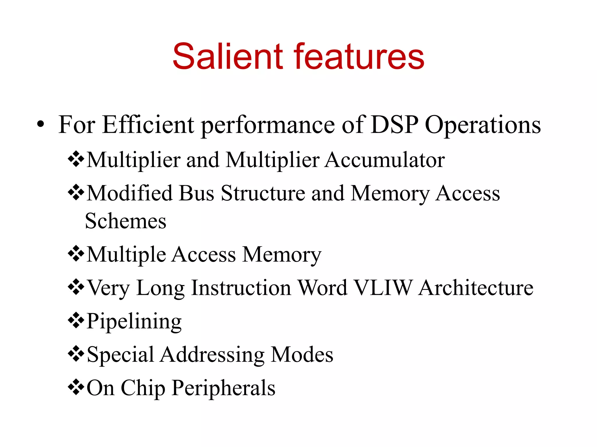 Salient features
• For Efficient performance of DSP Operations
Multiplier and Multiplier Accumulator
Modified Bus Structure and Memory Access
Schemes
Multiple Access Memory
Very Long Instruction Word VLIW Architecture
Pipelining
Special Addressing Modes
On Chip Peripherals
 