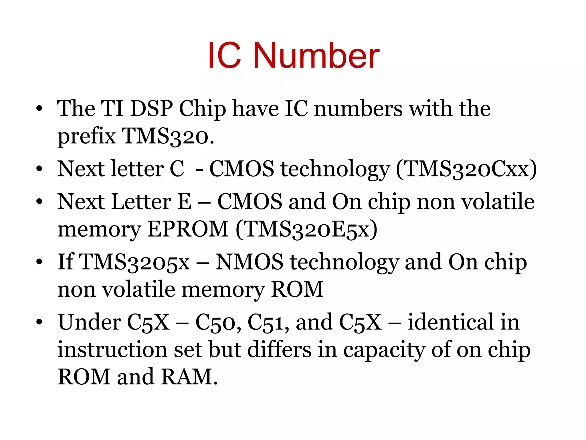 IC Number
• The TI DSP Chip have IC numbers with the
prefix TMS320.
• Next letter C - CMOS technology (TMS320Cxx)
• Next Letter E – CMOS and On chip non volatile
memory EPROM (TMS320E5x)
• If TMS3205x – NMOS technology and On chip
non volatile memory ROM
• Under C5X – C50, C51, and C5X – identical in
instruction set but differs in capacity of on chip
ROM and RAM.
 