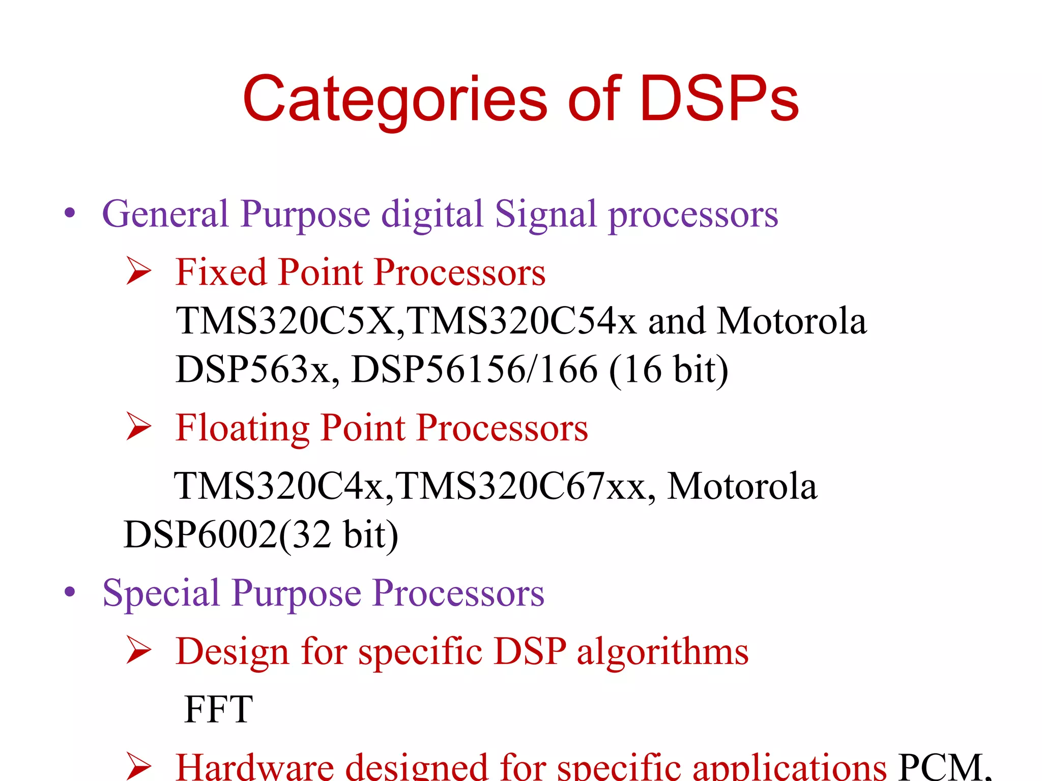 Categories of DSPs
• General Purpose digital Signal processors
 Fixed Point Processors
TMS320C5X,TMS320C54x and Motorola
DSP563x, DSP56156/166 (16 bit)
 Floating Point Processors
TMS320C4x,TMS320C67xx, Motorola
DSP6002(32 bit)
• Special Purpose Processors
 Design for specific DSP algorithms
FFT
 Hardware designed for specific applications PCM,
 