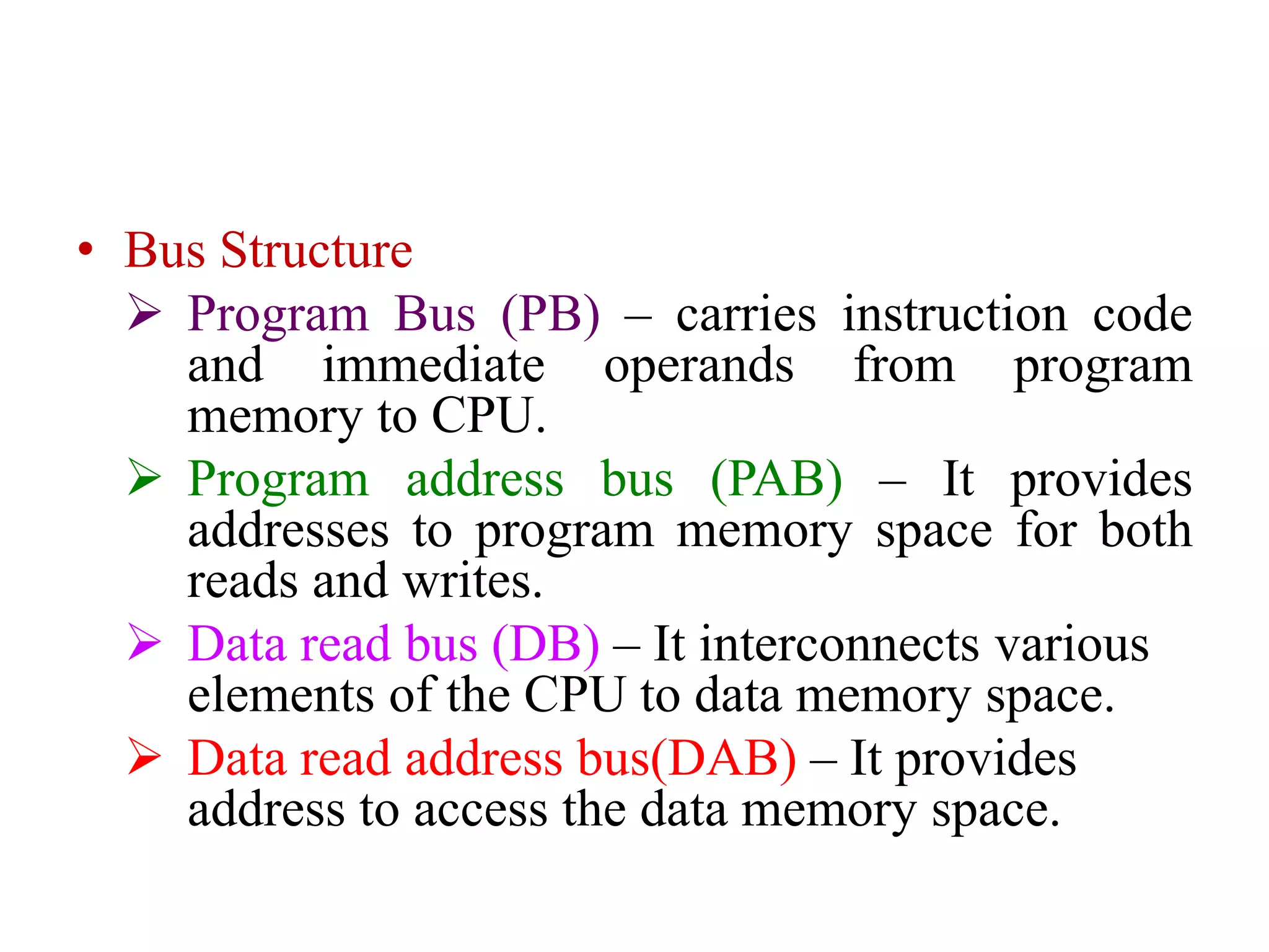 • Bus Structure
 Program Bus (PB) – carries instruction code
and immediate operands from program
memory to CPU.
 Program address bus (PAB) – It provides
addresses to program memory space for both
reads and writes.
 Data read bus (DB) – It interconnects various
elements of the CPU to data memory space.
 Data read address bus(DAB) – It provides
address to access the data memory space.
 