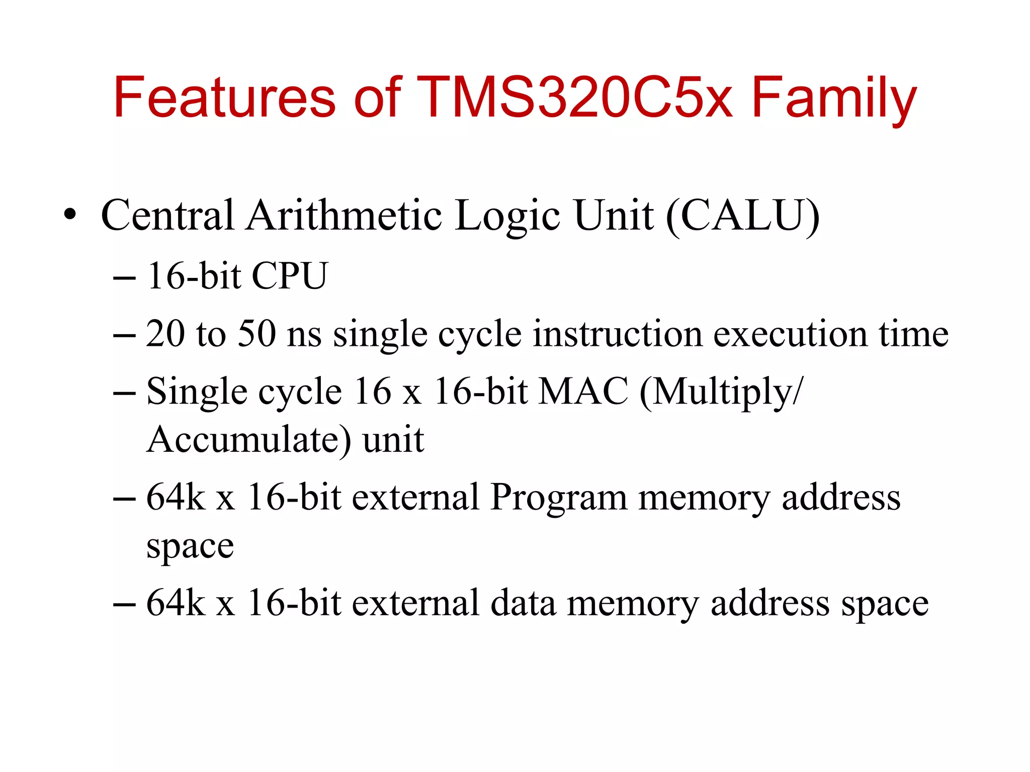 Features of TMS320C5x Family
• Central Arithmetic Logic Unit (CALU)
– 16-bit CPU
– 20 to 50 ns single cycle instruction execution time
– Single cycle 16 x 16-bit MAC (Multiply/
Accumulate) unit
– 64k x 16-bit external Program memory address
space
– 64k x 16-bit external data memory address space
 