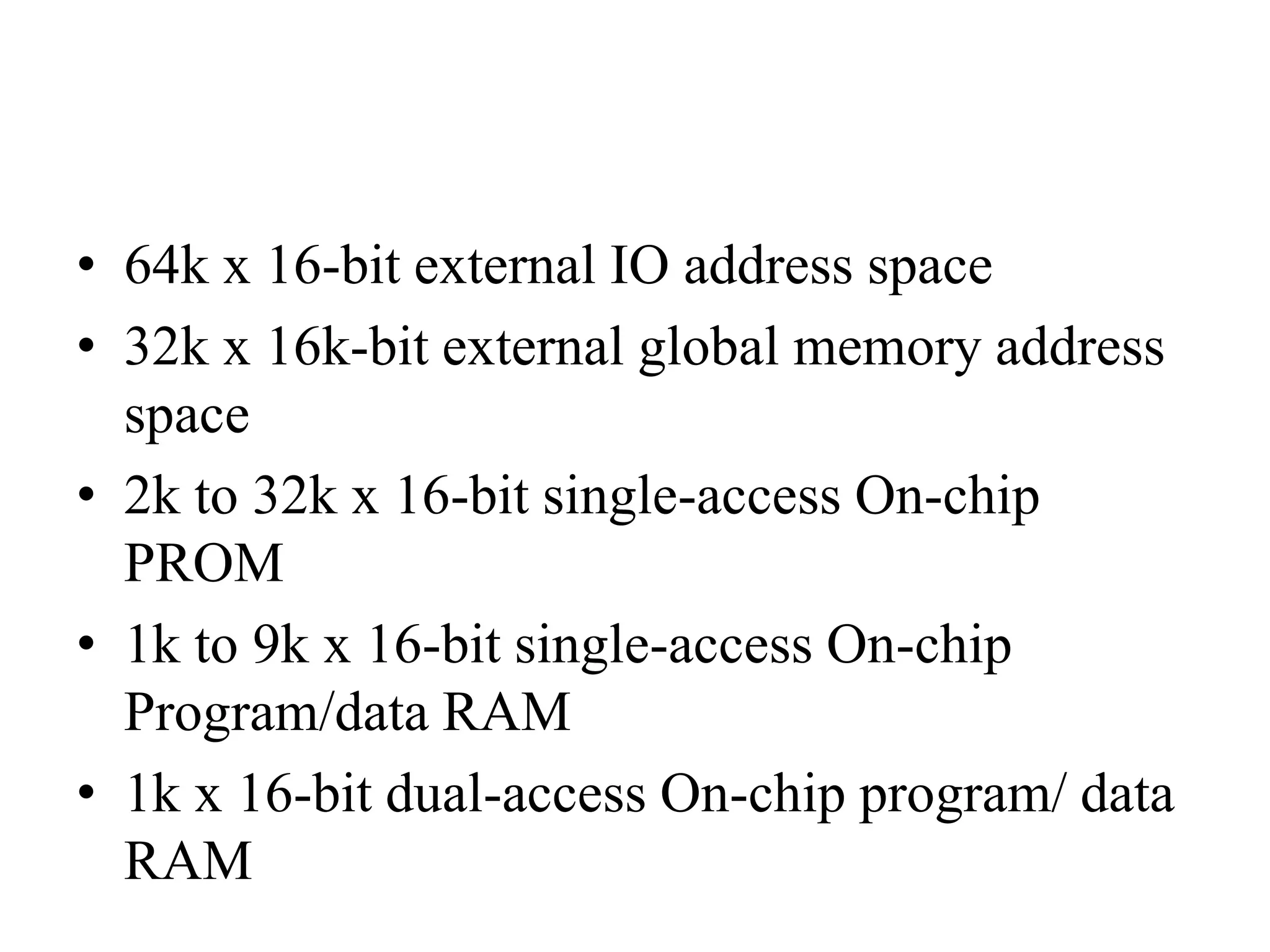 • 64k x 16-bit external IO address space
• 32k x 16k-bit external global memory address
space
• 2k to 32k x 16-bit single-access On-chip
PROM
• 1k to 9k x 16-bit single-access On-chip
Program/data RAM
• 1k x 16-bit dual-access On-chip program/ data
RAM
 