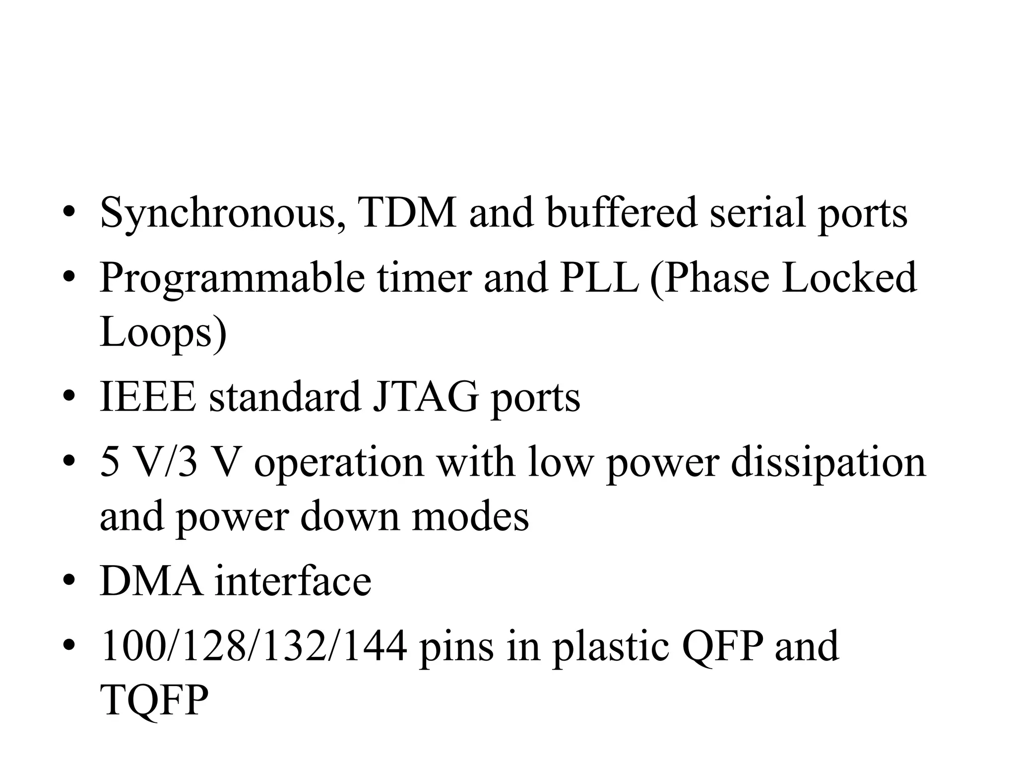 • Synchronous, TDM and buffered serial ports
• Programmable timer and PLL (Phase Locked
Loops)
• IEEE standard JTAG ports
• 5 V/3 V operation with low power dissipation
and power down modes
• DMA interface
• 100/128/132/144 pins in plastic QFP and
TQFP
 