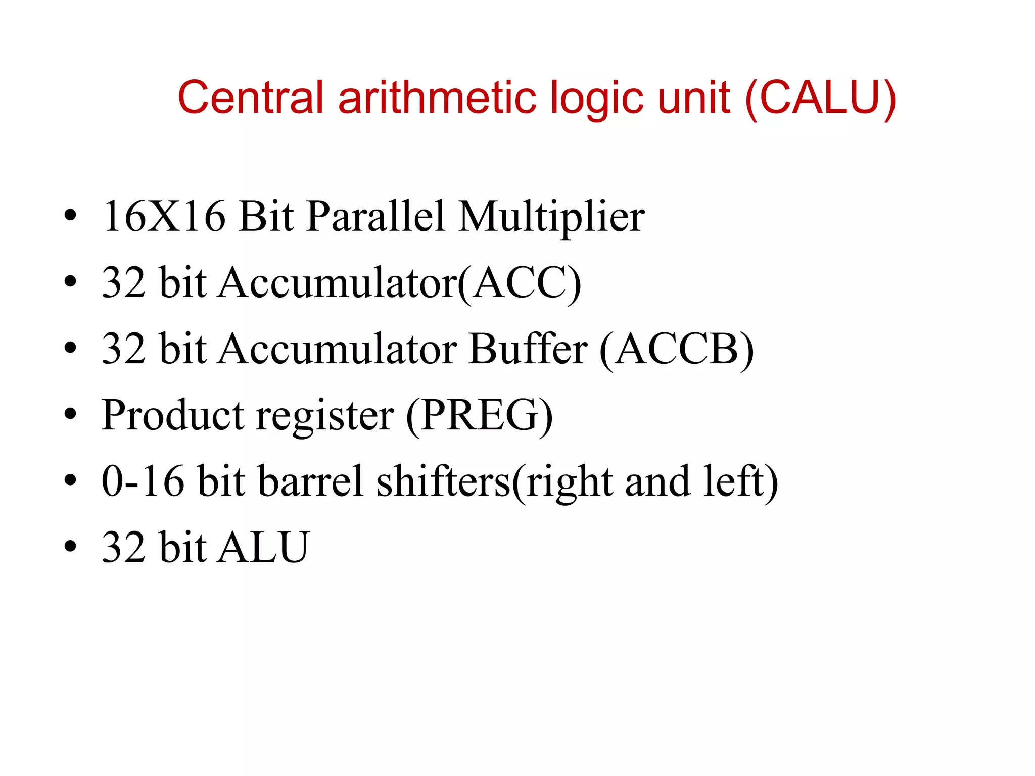 Central arithmetic logic unit (CALU)
• 16X16 Bit Parallel Multiplier
• 32 bit Accumulator(ACC)
• 32 bit Accumulator Buffer (ACCB)
• Product register (PREG)
• 0-16 bit barrel shifters(right and left)
• 32 bit ALU
 
