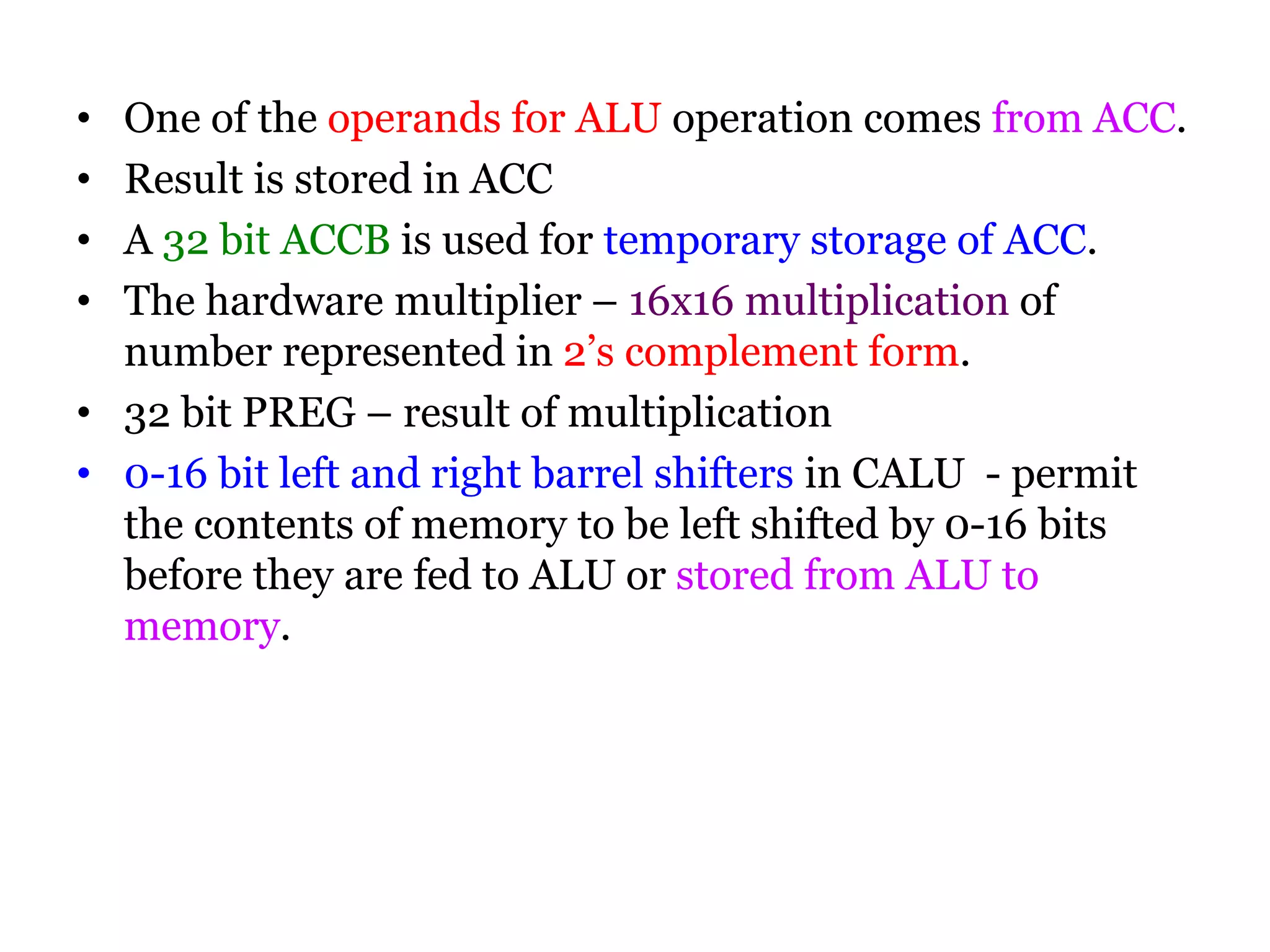 • One of the operands for ALU operation comes from ACC.
• Result is stored in ACC
• A 32 bit ACCB is used for temporary storage of ACC.
• The hardware multiplier – 16x16 multiplication of
number represented in 2’s complement form.
• 32 bit PREG – result of multiplication
• 0-16 bit left and right barrel shifters in CALU - permit
the contents of memory to be left shifted by 0-16 bits
before they are fed to ALU or stored from ALU to
memory.
 