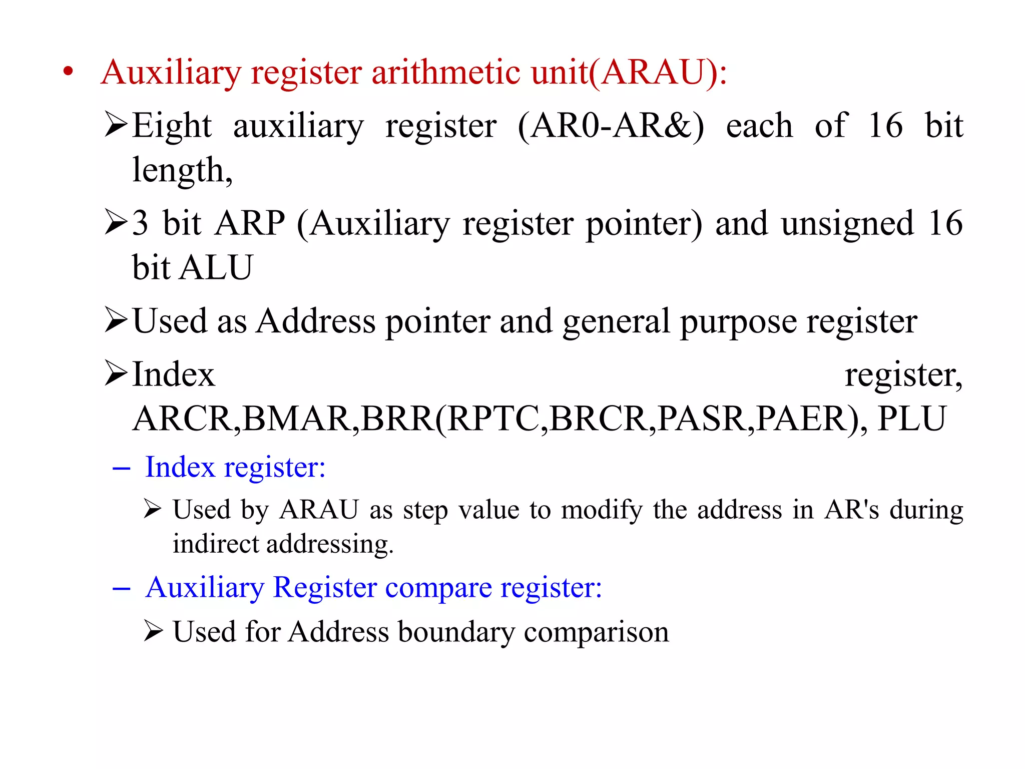 • Auxiliary register arithmetic unit(ARAU):
Eight auxiliary register (AR0-AR&) each of 16 bit
length,
3 bit ARP (Auxiliary register pointer) and unsigned 16
bit ALU
Used as Address pointer and general purpose register
Index register,
ARCR,BMAR,BRR(RPTC,BRCR,PASR,PAER), PLU
– Index register:
 Used by ARAU as step value to modify the address in AR's during
indirect addressing.
– Auxiliary Register compare register:
 Used for Address boundary comparison
 