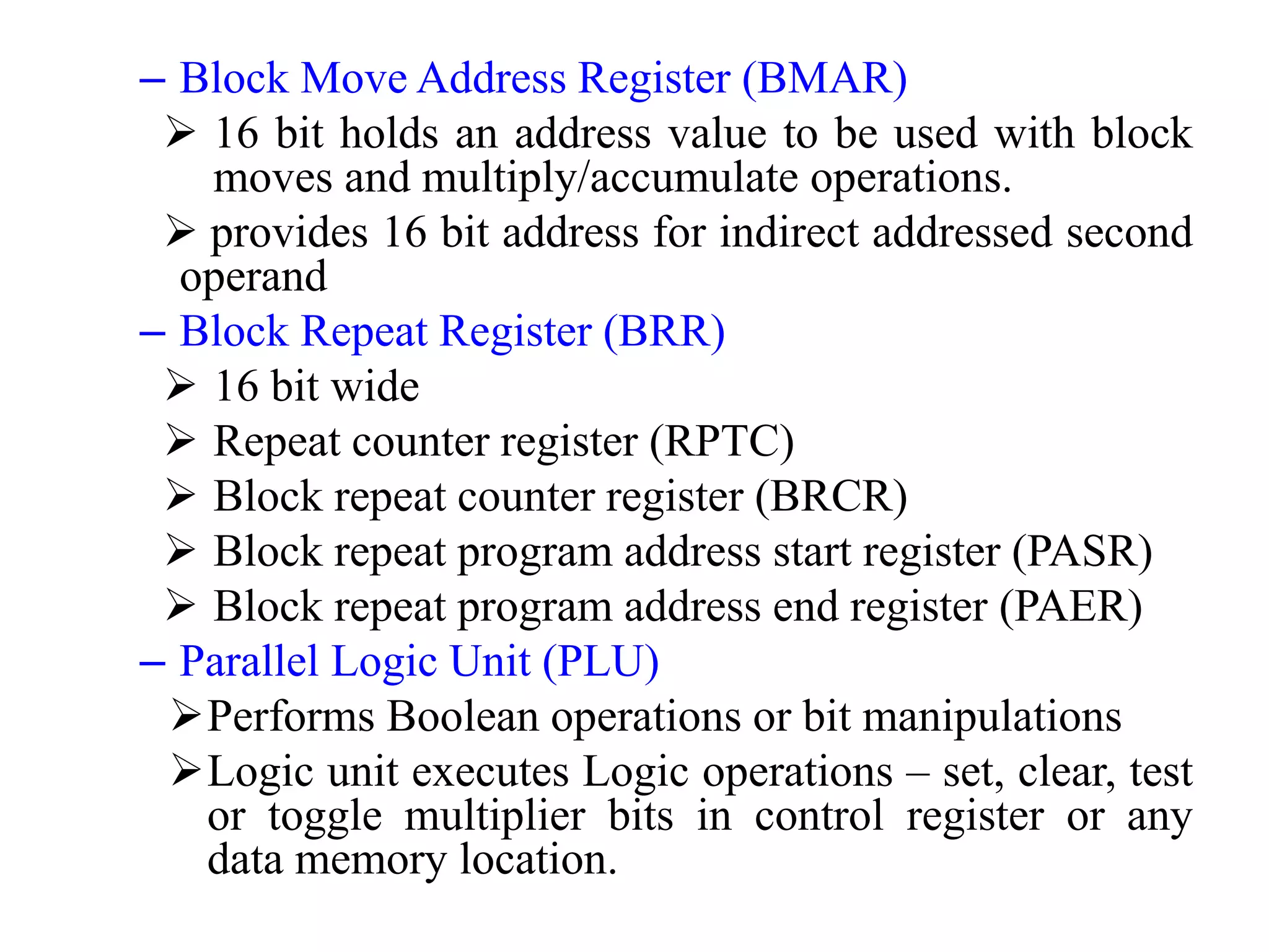– Block Move Address Register (BMAR)
 16 bit holds an address value to be used with block
moves and multiply/accumulate operations.
 provides 16 bit address for indirect addressed second
operand
– Block Repeat Register (BRR)
 16 bit wide
 Repeat counter register (RPTC)
 Block repeat counter register (BRCR)
 Block repeat program address start register (PASR)
 Block repeat program address end register (PAER)
– Parallel Logic Unit (PLU)
Performs Boolean operations or bit manipulations
Logic unit executes Logic operations – set, clear, test
or toggle multiplier bits in control register or any
data memory location.
 