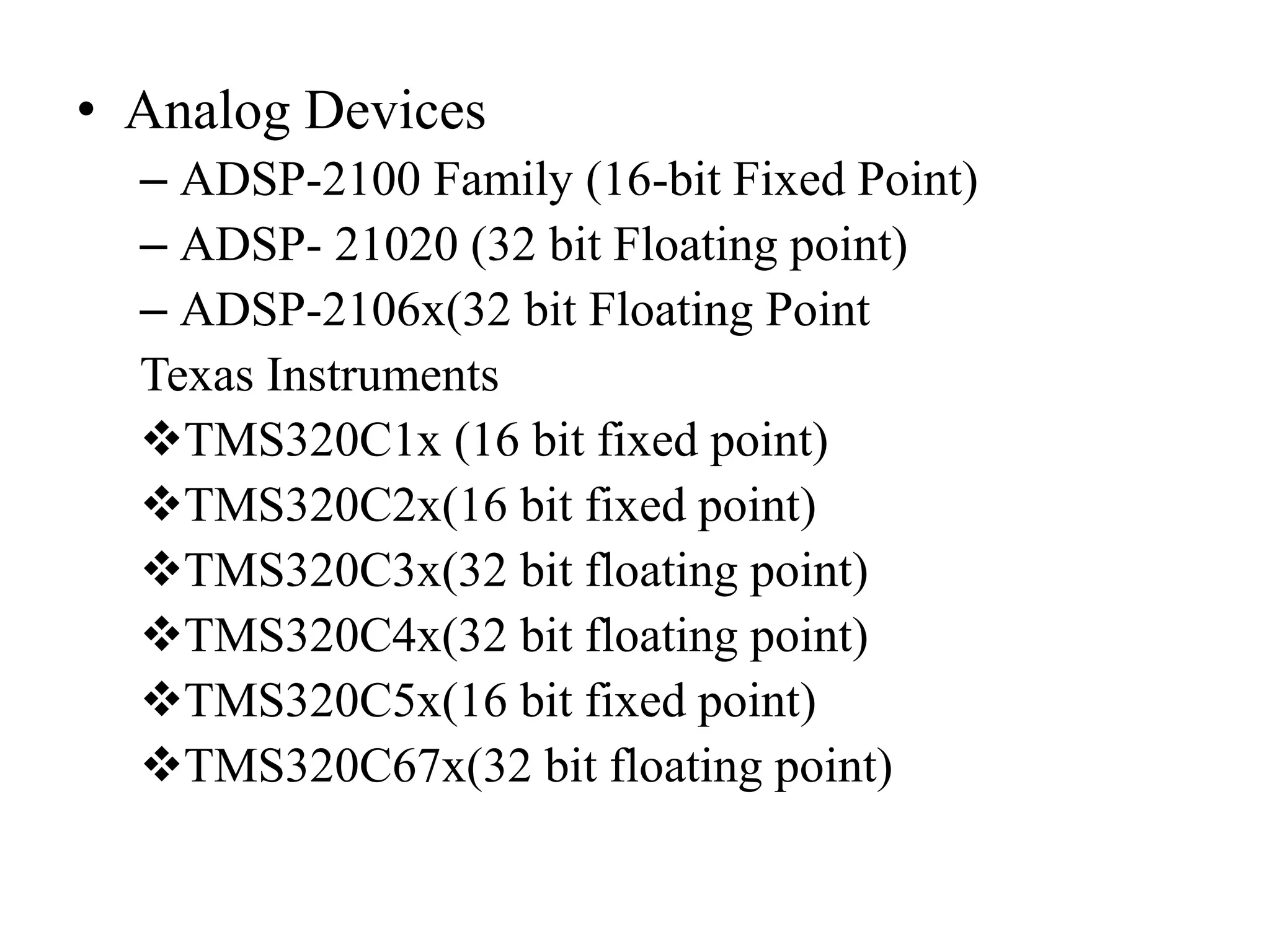 • Analog Devices
– ADSP-2100 Family (16-bit Fixed Point)
– ADSP- 21020 (32 bit Floating point)
– ADSP-2106x(32 bit Floating Point
Texas Instruments
TMS320C1x (16 bit fixed point)
TMS320C2x(16 bit fixed point)
TMS320C3x(32 bit floating point)
TMS320C4x(32 bit floating point)
TMS320C5x(16 bit fixed point)
TMS320C67x(32 bit floating point)
 
