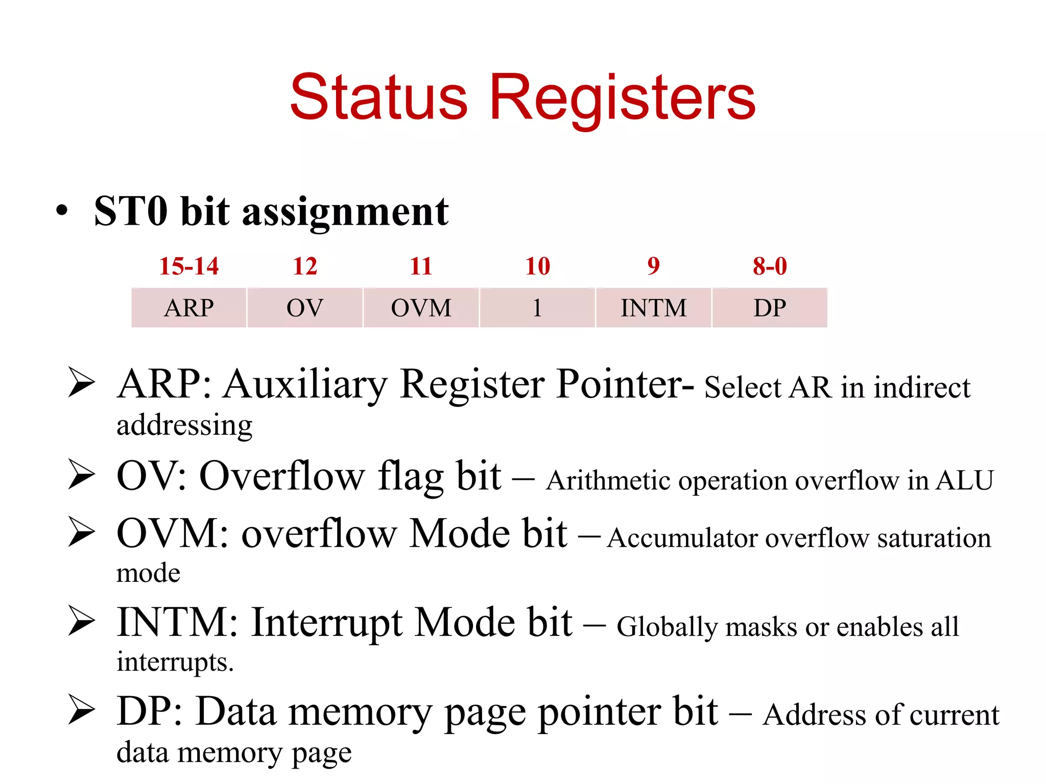 Status Registers
• ST0 bit assignment
 ARP: Auxiliary Register Pointer- Select AR in indirect
addressing
 OV: Overflow flag bit – Arithmetic operation overflow in ALU
 OVM: overflow Mode bit –Accumulator overflow saturation
mode
 INTM: Interrupt Mode bit – Globally masks or enables all
interrupts.
 DP: Data memory page pointer bit – Address of current
data memory page
15-14 12 11 10 9 8-0
ARP OV OVM 1 INTM DP
 