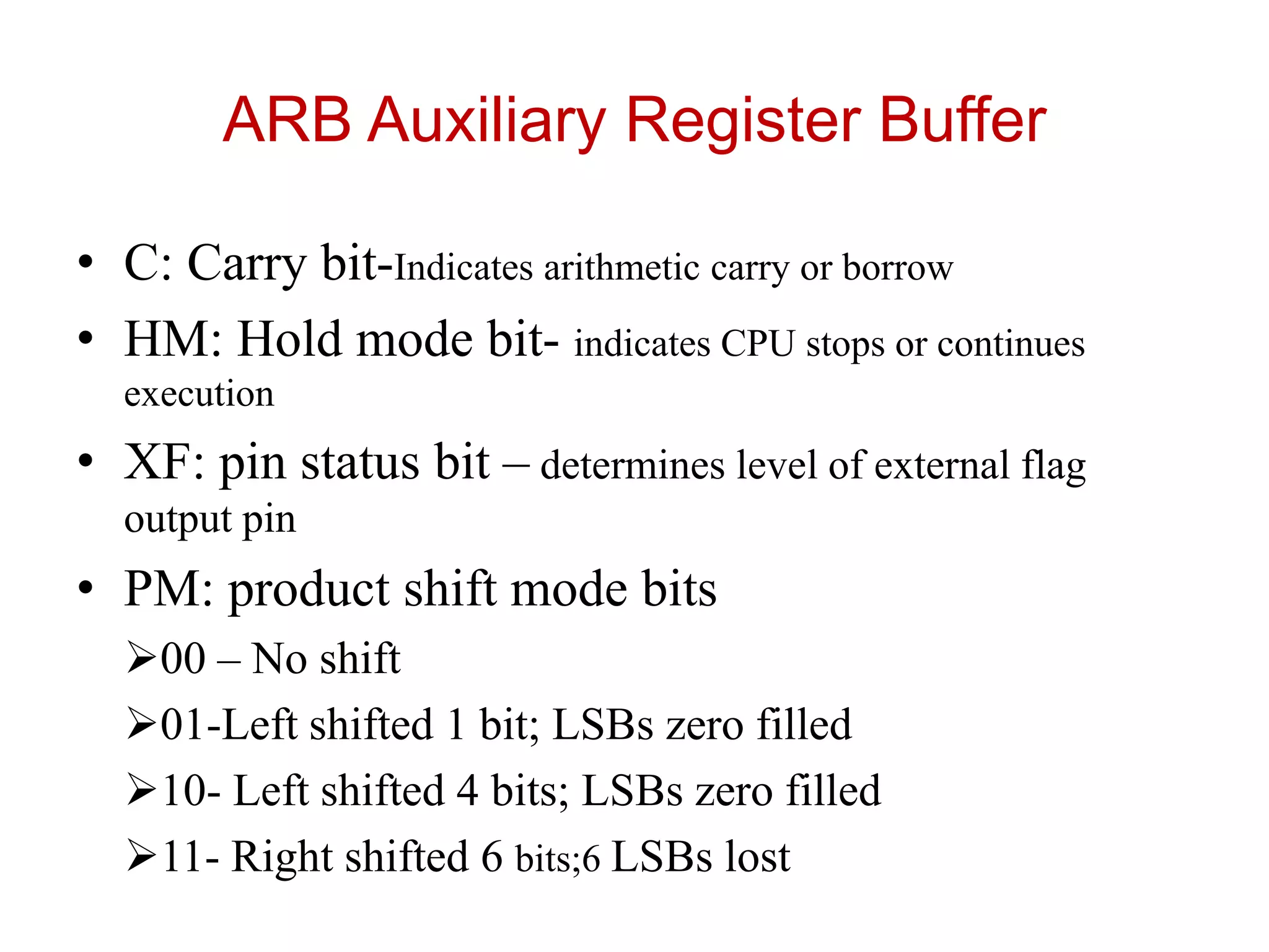 ARB Auxiliary Register Buffer
• C: Carry bit-Indicates arithmetic carry or borrow
• HM: Hold mode bit- indicates CPU stops or continues
execution
• XF: pin status bit – determines level of external flag
output pin
• PM: product shift mode bits
00 – No shift
01-Left shifted 1 bit; LSBs zero filled
10- Left shifted 4 bits; LSBs zero filled
11- Right shifted 6 bits;6 LSBs lost
 