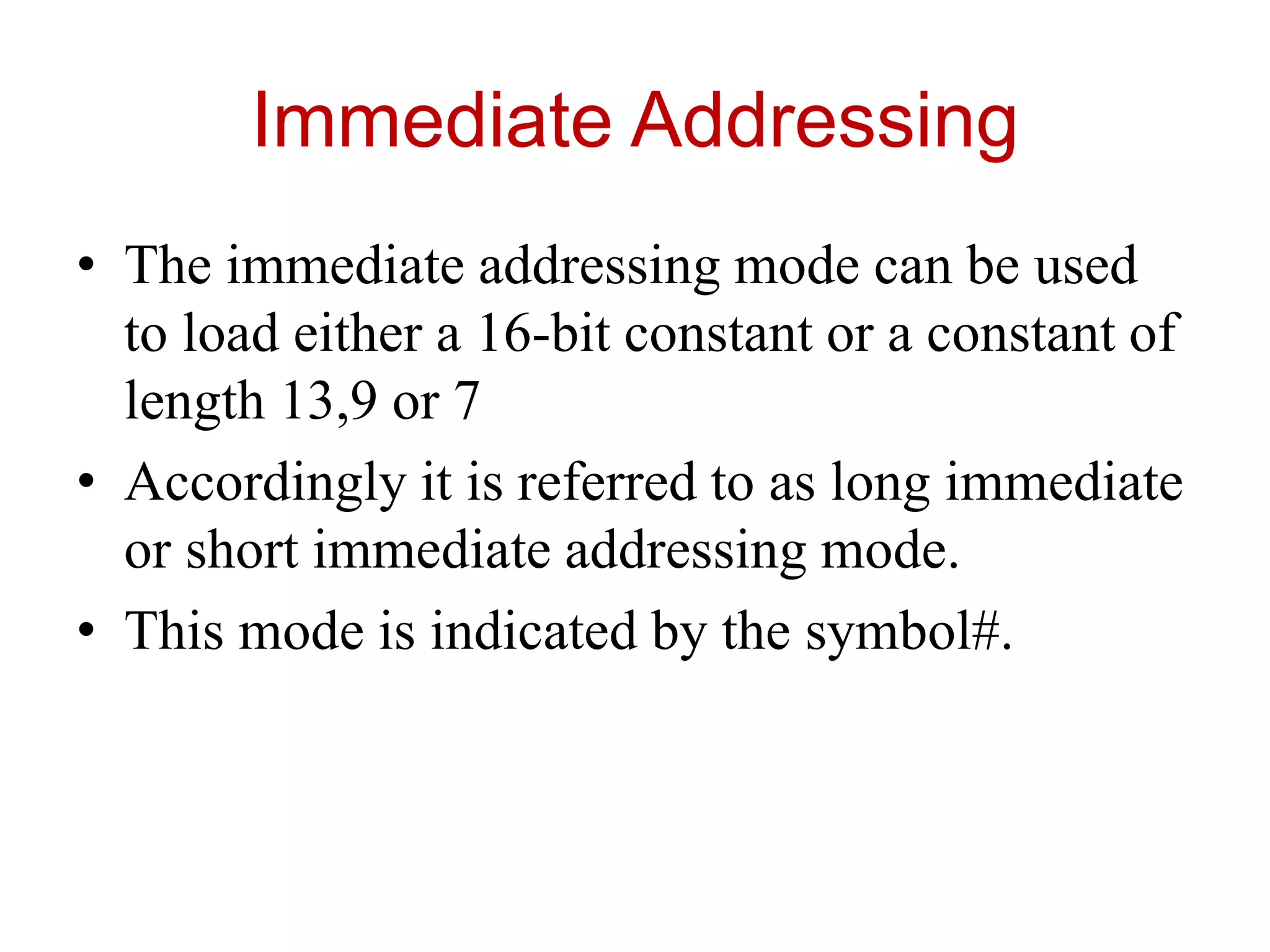 Immediate Addressing
• The immediate addressing mode can be used
to load either a 16-bit constant or a constant of
length 13,9 or 7
• Accordingly it is referred to as long immediate
or short immediate addressing mode.
• This mode is indicated by the symbol#.
 