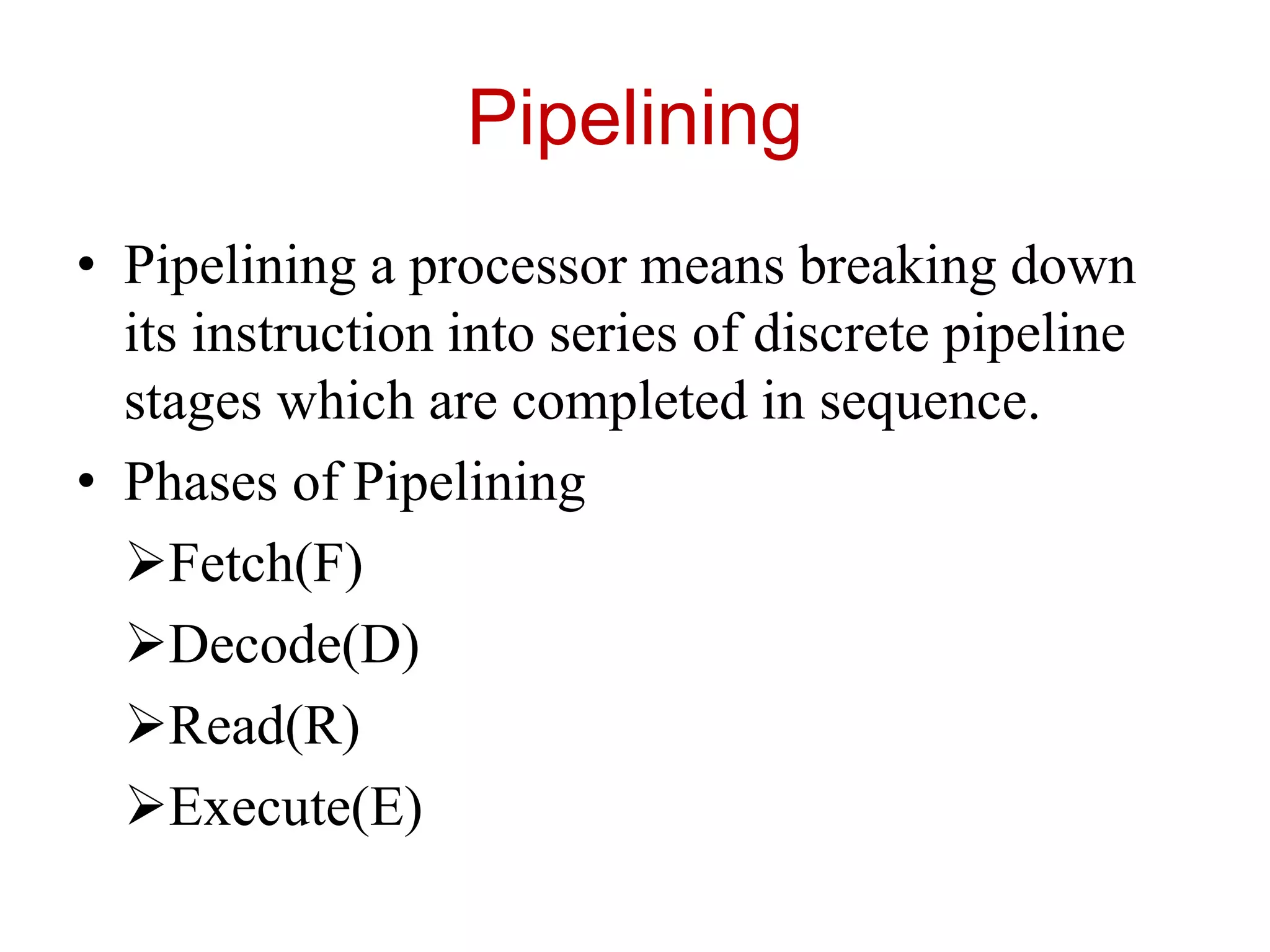 Pipelining
• Pipelining a processor means breaking down
its instruction into series of discrete pipeline
stages which are completed in sequence.
• Phases of Pipelining
Fetch(F)
Decode(D)
Read(R)
Execute(E)
 
