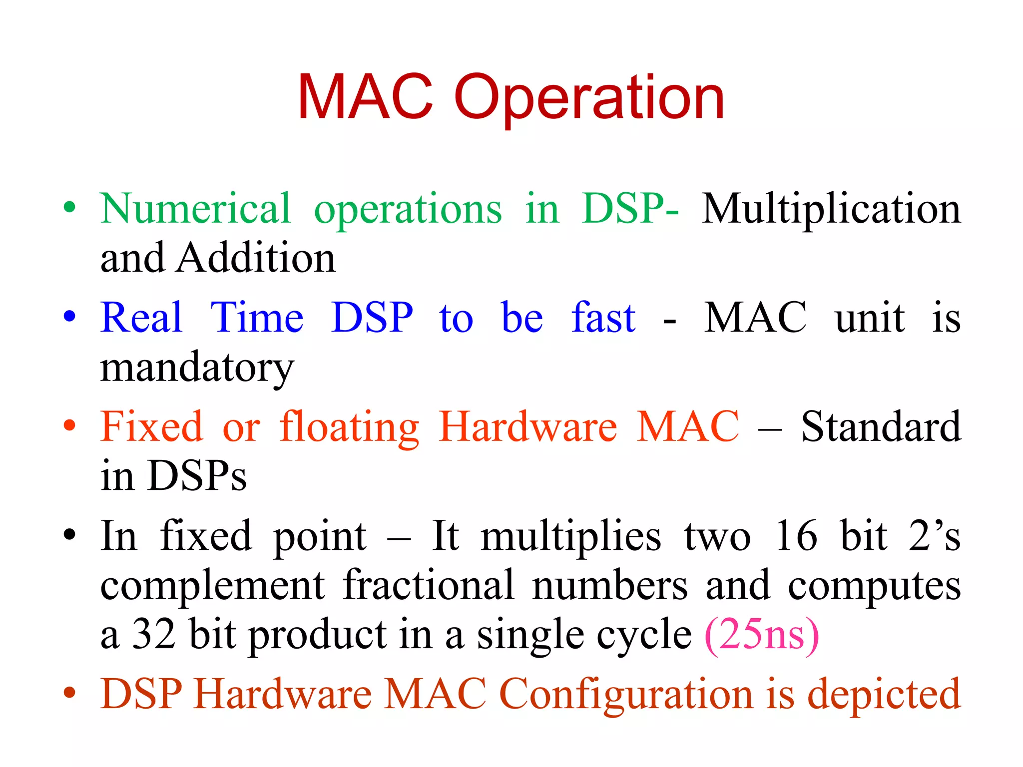 MAC Operation
• Numerical operations in DSP- Multiplication
and Addition
• Real Time DSP to be fast - MAC unit is
mandatory
• Fixed or floating Hardware MAC – Standard
in DSPs
• In fixed point – It multiplies two 16 bit 2’s
complement fractional numbers and computes
a 32 bit product in a single cycle (25ns)
• DSP Hardware MAC Configuration is depicted
 