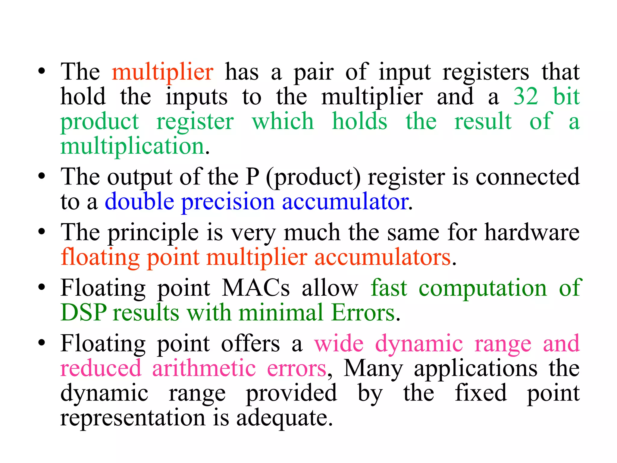 • The multiplier has a pair of input registers that
hold the inputs to the multiplier and a 32 bit
product register which holds the result of a
multiplication.
• The output of the P (product) register is connected
to a double precision accumulator.
• The principle is very much the same for hardware
floating point multiplier accumulators.
• Floating point MACs allow fast computation of
DSP results with minimal Errors.
• Floating point offers a wide dynamic range and
reduced arithmetic errors, Many applications the
dynamic range provided by the fixed point
representation is adequate.
 