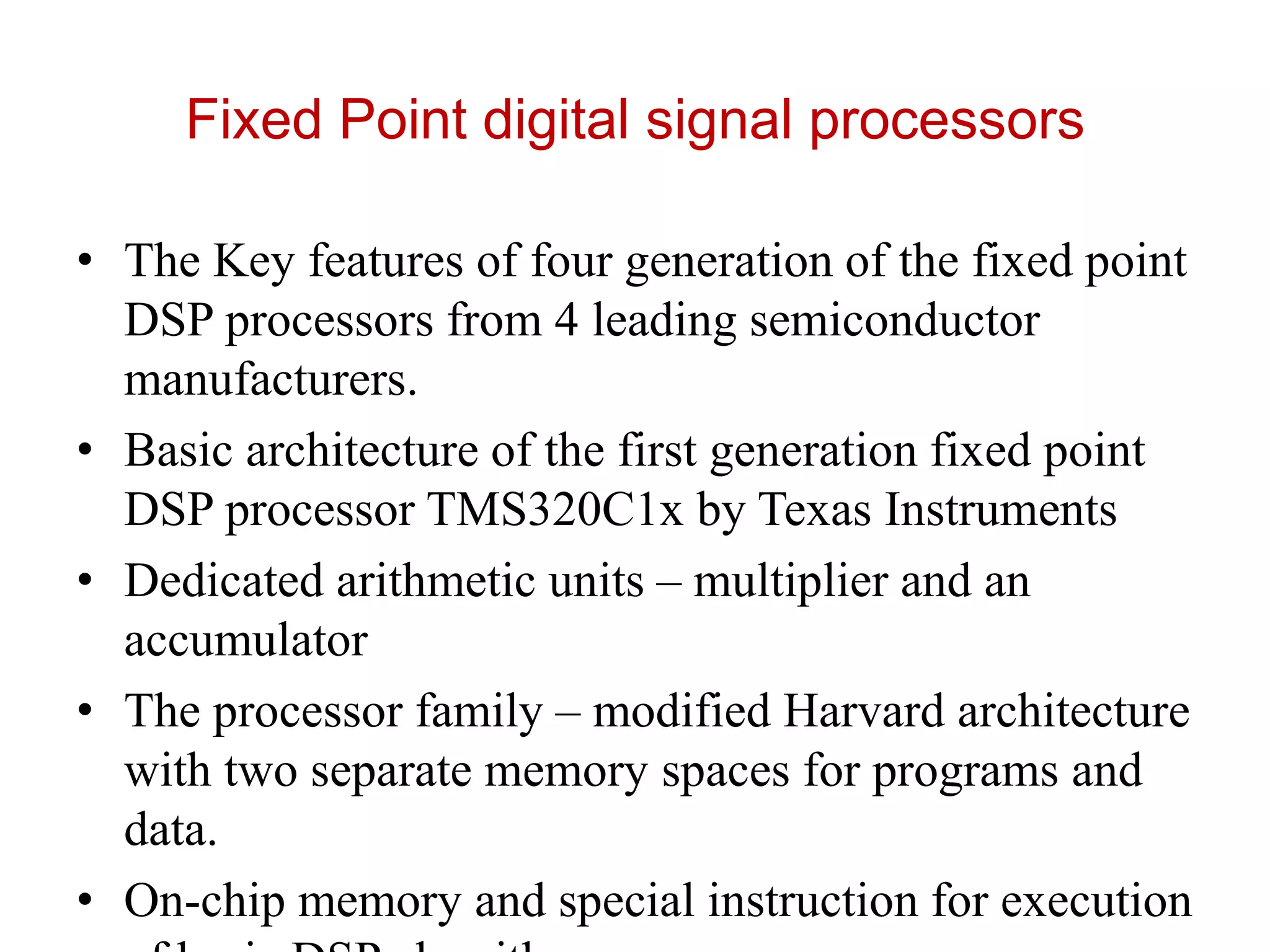 Fixed Point digital signal processors
• The Key features of four generation of the fixed point
DSP processors from 4 leading semiconductor
manufacturers.
• Basic architecture of the first generation fixed point
DSP processor TMS320C1x by Texas Instruments
• Dedicated arithmetic units – multiplier and an
accumulator
• The processor family – modified Harvard architecture
with two separate memory spaces for programs and
data.
• On-chip memory and special instruction for execution
 