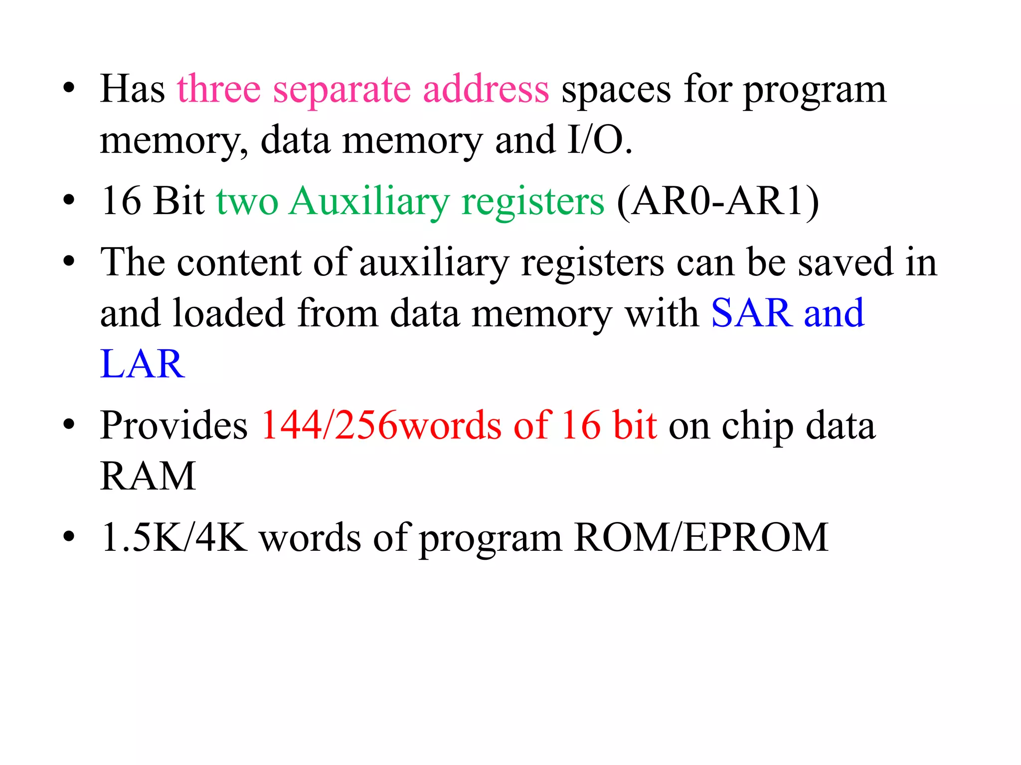 • Has three separate address spaces for program
memory, data memory and I/O.
• 16 Bit two Auxiliary registers (AR0-AR1)
• The content of auxiliary registers can be saved in
and loaded from data memory with SAR and
LAR
• Provides 144/256words of 16 bit on chip data
RAM
• 1.5K/4K words of program ROM/EPROM
 