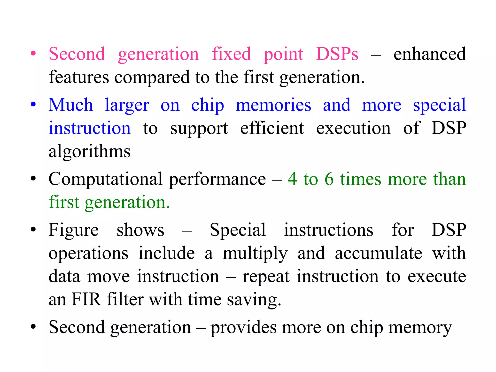 • Second generation fixed point DSPs – enhanced
features compared to the first generation.
• Much larger on chip memories and more special
instruction to support efficient execution of DSP
algorithms
• Computational performance – 4 to 6 times more than
first generation.
• Figure shows – Special instructions for DSP
operations include a multiply and accumulate with
data move instruction – repeat instruction to execute
an FIR filter with time saving.
• Second generation – provides more on chip memory
 