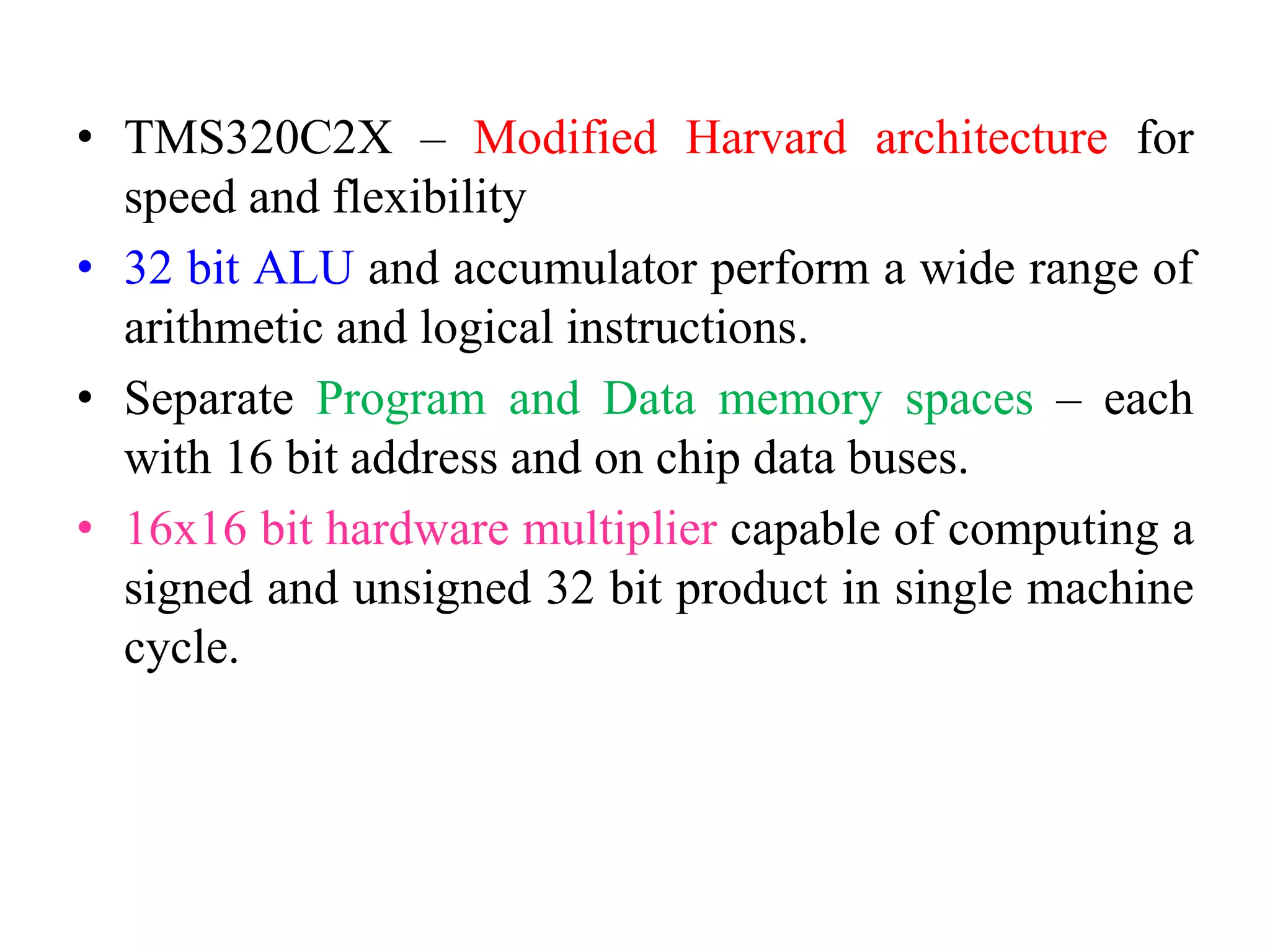 • TMS320C2X – Modified Harvard architecture for
speed and flexibility
• 32 bit ALU and accumulator perform a wide range of
arithmetic and logical instructions.
• Separate Program and Data memory spaces – each
with 16 bit address and on chip data buses.
• 16x16 bit hardware multiplier capable of computing a
signed and unsigned 32 bit product in single machine
cycle.
 