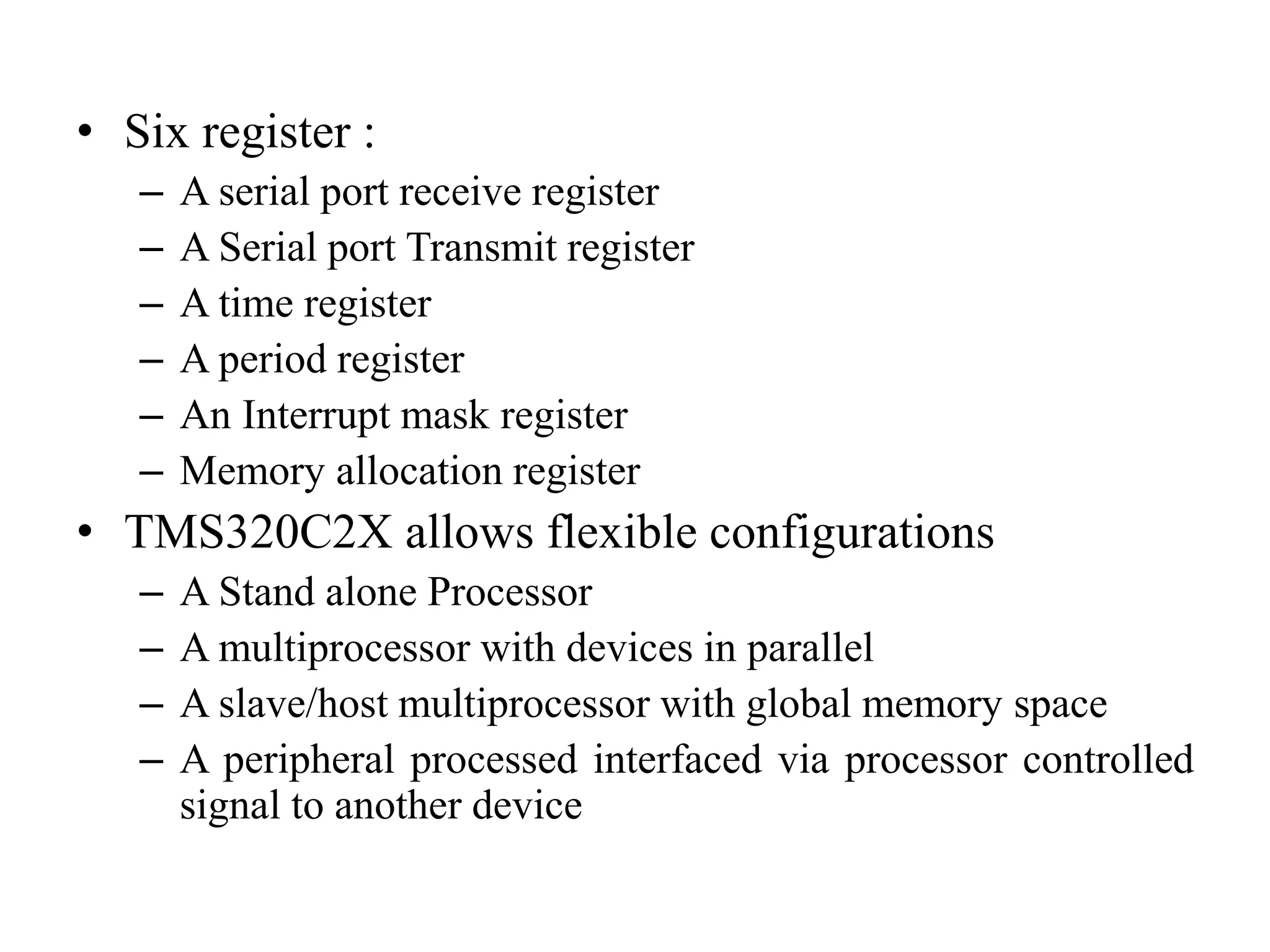 • Six register :
– A serial port receive register
– A Serial port Transmit register
– A time register
– A period register
– An Interrupt mask register
– Memory allocation register
• TMS320C2X allows flexible configurations
– A Stand alone Processor
– A multiprocessor with devices in parallel
– A slave/host multiprocessor with global memory space
– A peripheral processed interfaced via processor controlled
signal to another device
 