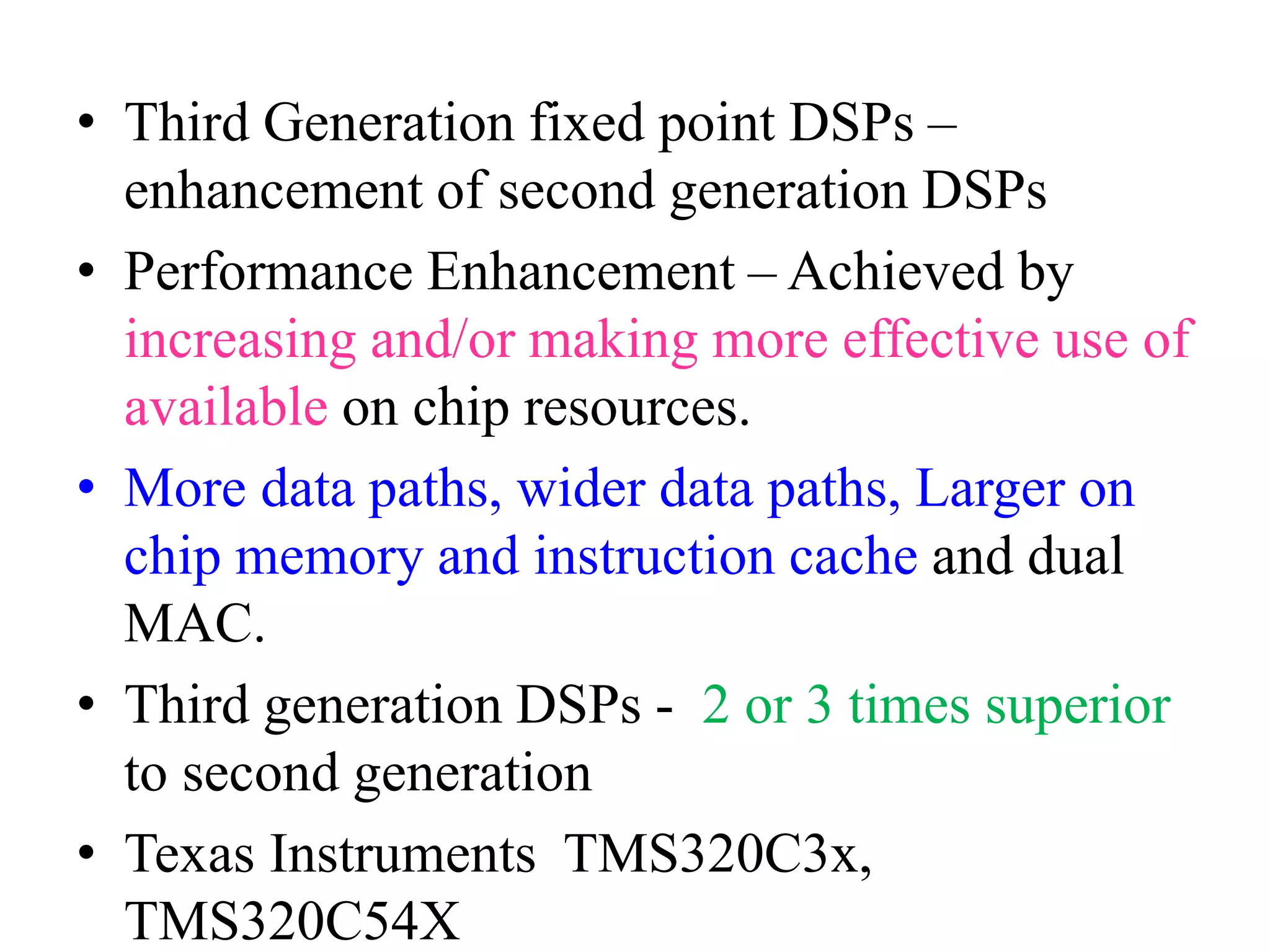 • Third Generation fixed point DSPs –
enhancement of second generation DSPs
• Performance Enhancement – Achieved by
increasing and/or making more effective use of
available on chip resources.
• More data paths, wider data paths, Larger on
chip memory and instruction cache and dual
MAC.
• Third generation DSPs - 2 or 3 times superior
to second generation
• Texas Instruments TMS320C3x,
TMS320C54X
 