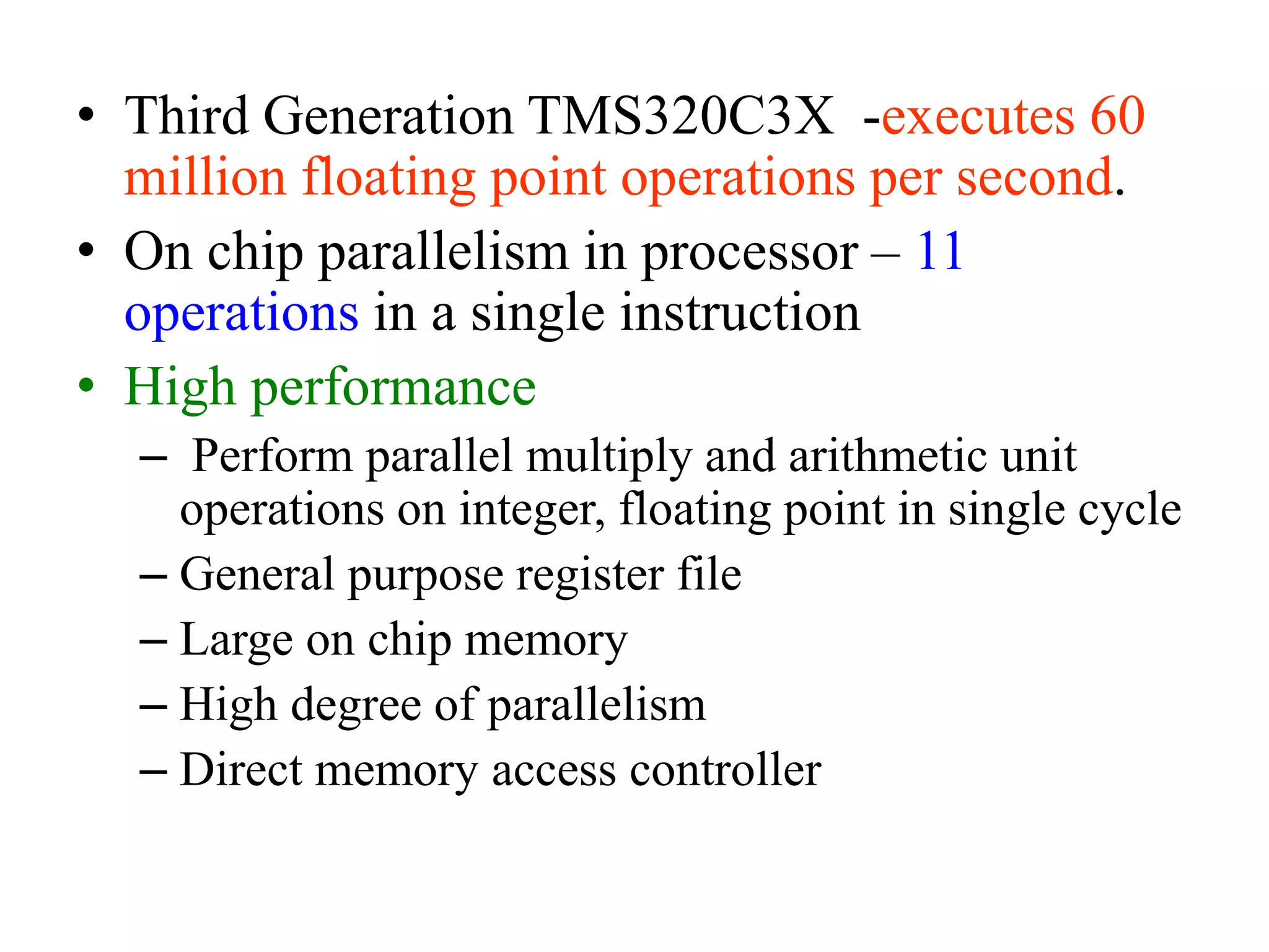 • Third Generation TMS320C3X -executes 60
million floating point operations per second.
• On chip parallelism in processor – 11
operations in a single instruction
• High performance
– Perform parallel multiply and arithmetic unit
operations on integer, floating point in single cycle
– General purpose register file
– Large on chip memory
– High degree of parallelism
– Direct memory access controller
 