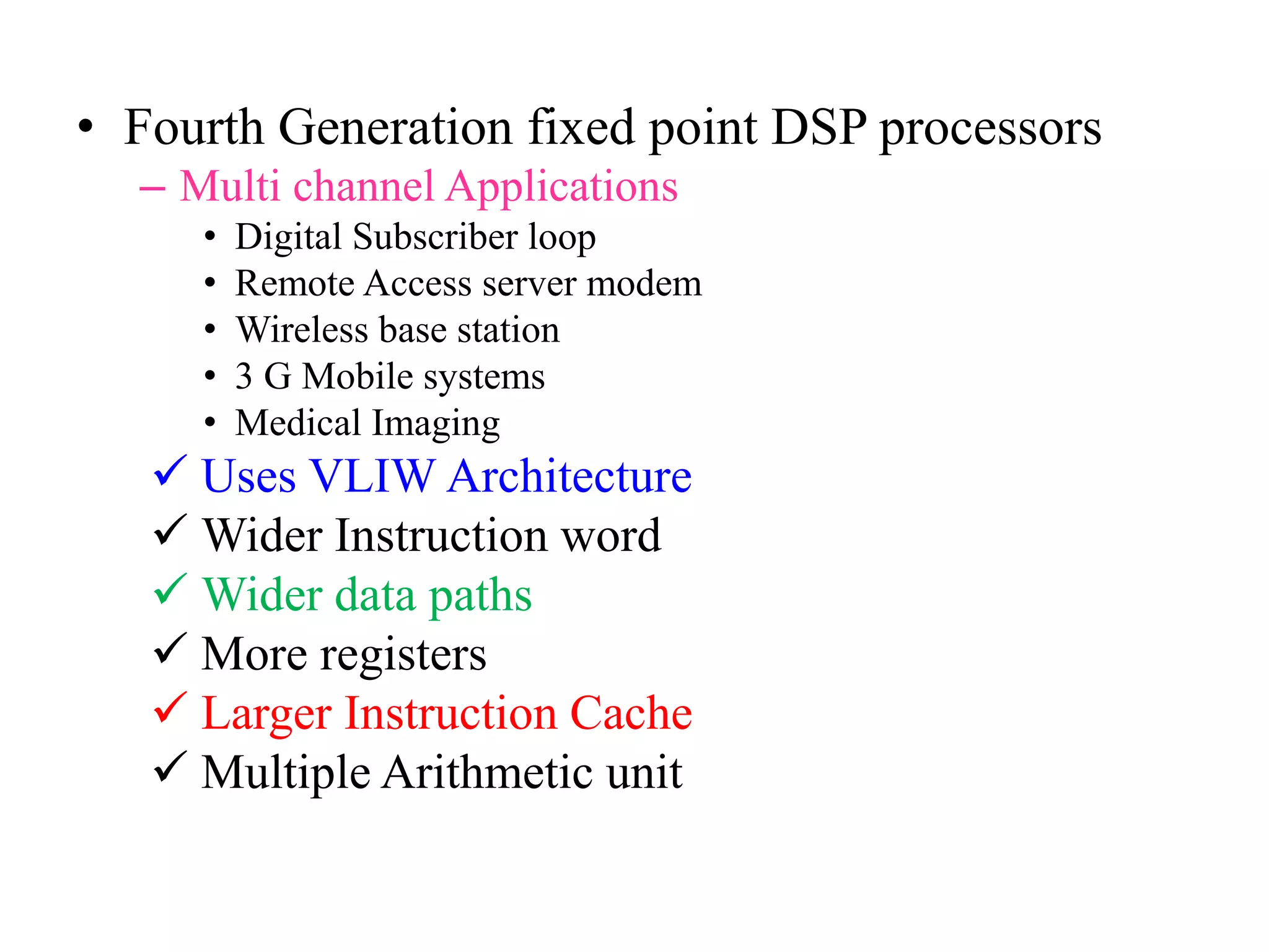 • Fourth Generation fixed point DSP processors
– Multi channel Applications
• Digital Subscriber loop
• Remote Access server modem
• Wireless base station
• 3 G Mobile systems
• Medical Imaging
 Uses VLIW Architecture
 Wider Instruction word
 Wider data paths
 More registers
 Larger Instruction Cache
 Multiple Arithmetic unit
 