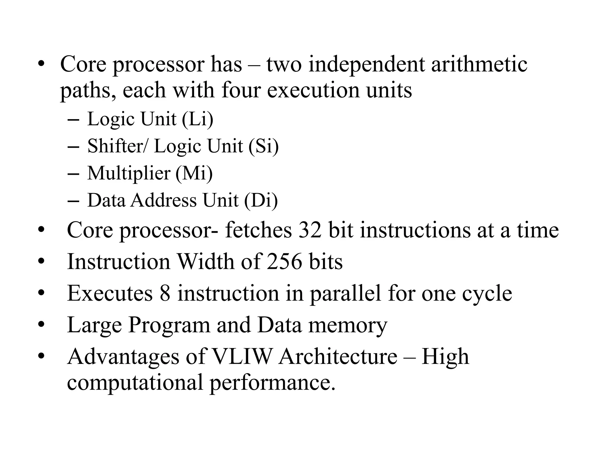 • Core processor has – two independent arithmetic
paths, each with four execution units
– Logic Unit (Li)
– Shifter/ Logic Unit (Si)
– Multiplier (Mi)
– Data Address Unit (Di)
• Core processor- fetches 32 bit instructions at a time
• Instruction Width of 256 bits
• Executes 8 instruction in parallel for one cycle
• Large Program and Data memory
• Advantages of VLIW Architecture – High
computational performance.
 