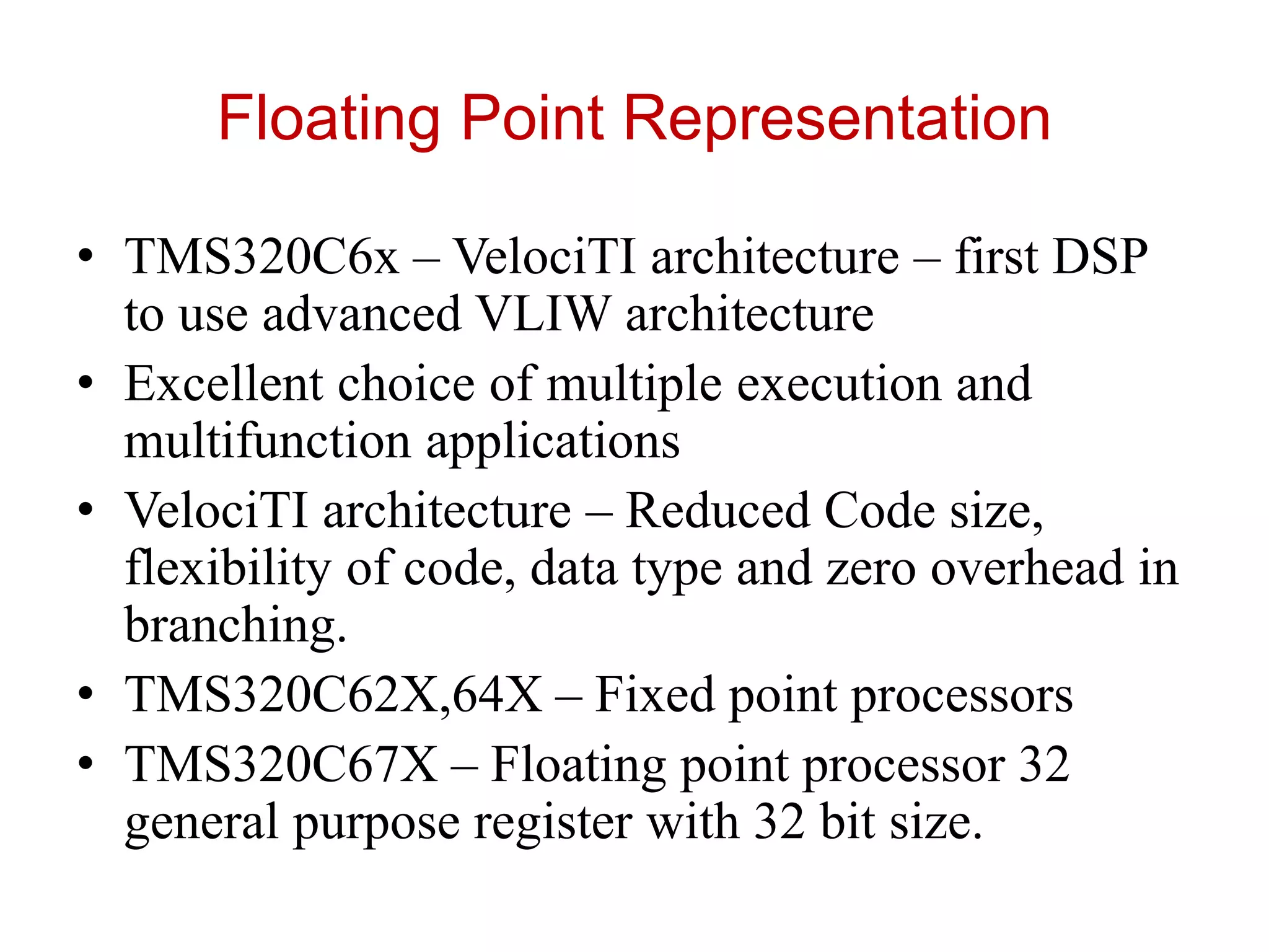 Floating Point Representation
• TMS320C6x – VelociTI architecture – first DSP
to use advanced VLIW architecture
• Excellent choice of multiple execution and
multifunction applications
• VelociTI architecture – Reduced Code size,
flexibility of code, data type and zero overhead in
branching.
• TMS320C62X,64X – Fixed point processors
• TMS320C67X – Floating point processor 32
general purpose register with 32 bit size.
 