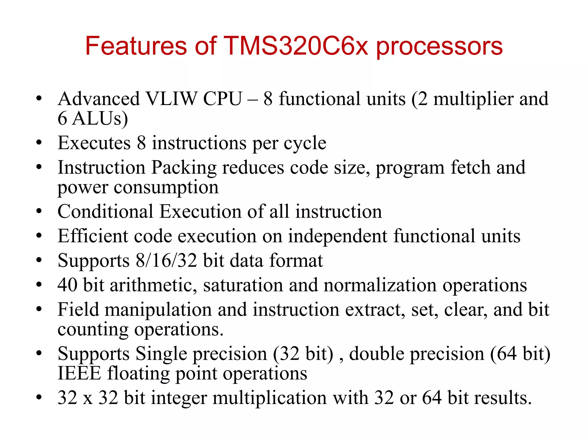 Features of TMS320C6x processors
• Advanced VLIW CPU – 8 functional units (2 multiplier and
6 ALUs)
• Executes 8 instructions per cycle
• Instruction Packing reduces code size, program fetch and
power consumption
• Conditional Execution of all instruction
• Efficient code execution on independent functional units
• Supports 8/16/32 bit data format
• 40 bit arithmetic, saturation and normalization operations
• Field manipulation and instruction extract, set, clear, and bit
counting operations.
• Supports Single precision (32 bit) , double precision (64 bit)
IEEE floating point operations
• 32 x 32 bit integer multiplication with 32 or 64 bit results.
 