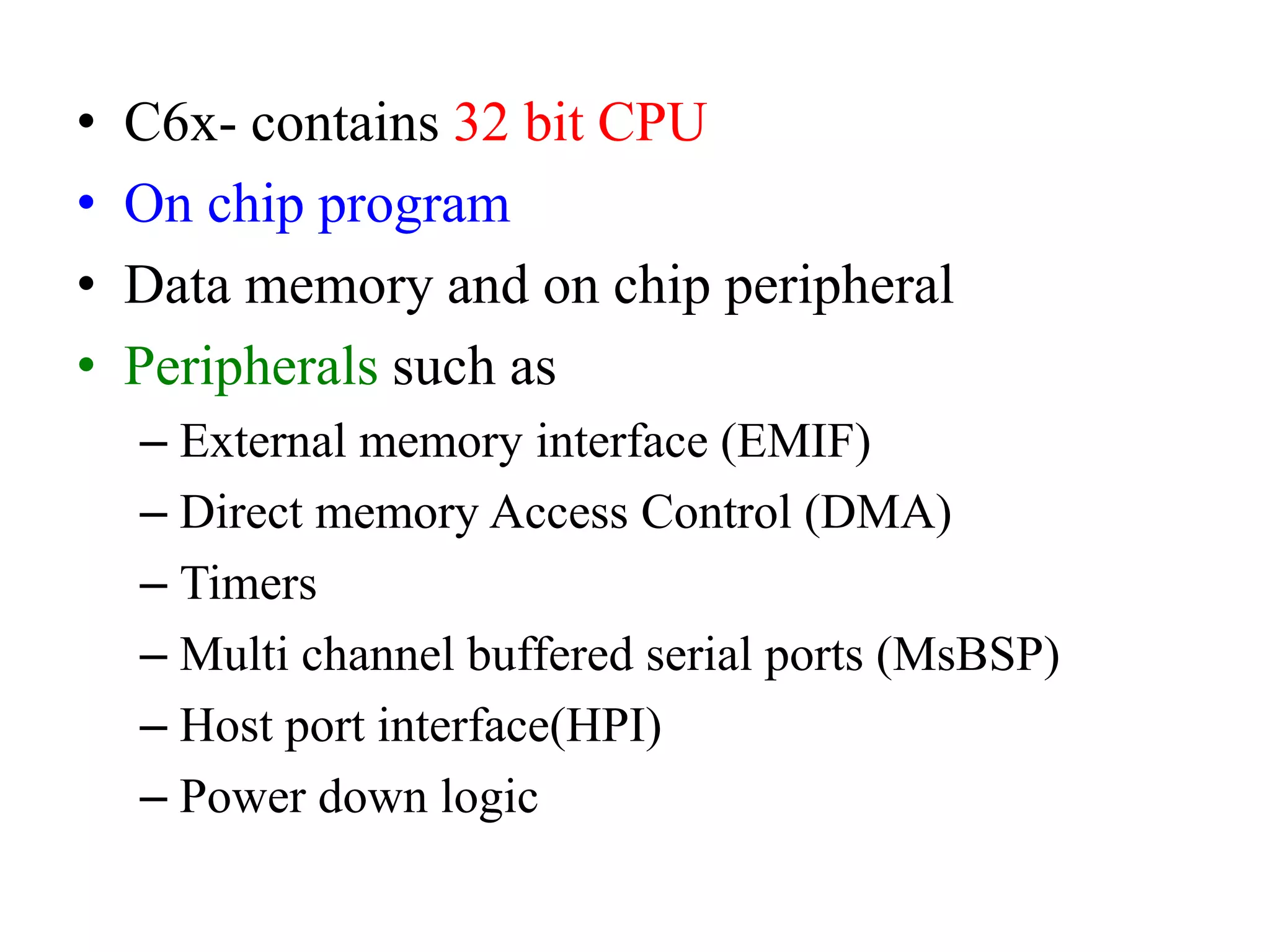 • C6x- contains 32 bit CPU
• On chip program
• Data memory and on chip peripheral
• Peripherals such as
– External memory interface (EMIF)
– Direct memory Access Control (DMA)
– Timers
– Multi channel buffered serial ports (MsBSP)
– Host port interface(HPI)
– Power down logic
 