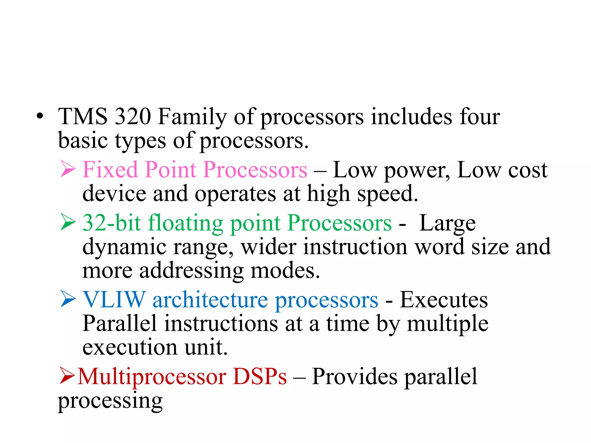 • TMS 320 Family of processors includes four
basic types of processors.
 Fixed Point Processors – Low power, Low cost
device and operates at high speed.
 32-bit floating point Processors - Large
dynamic range, wider instruction word size and
more addressing modes.
 VLIW architecture processors - Executes
Parallel instructions at a time by multiple
execution unit.
Multiprocessor DSPs – Provides parallel
processing
 