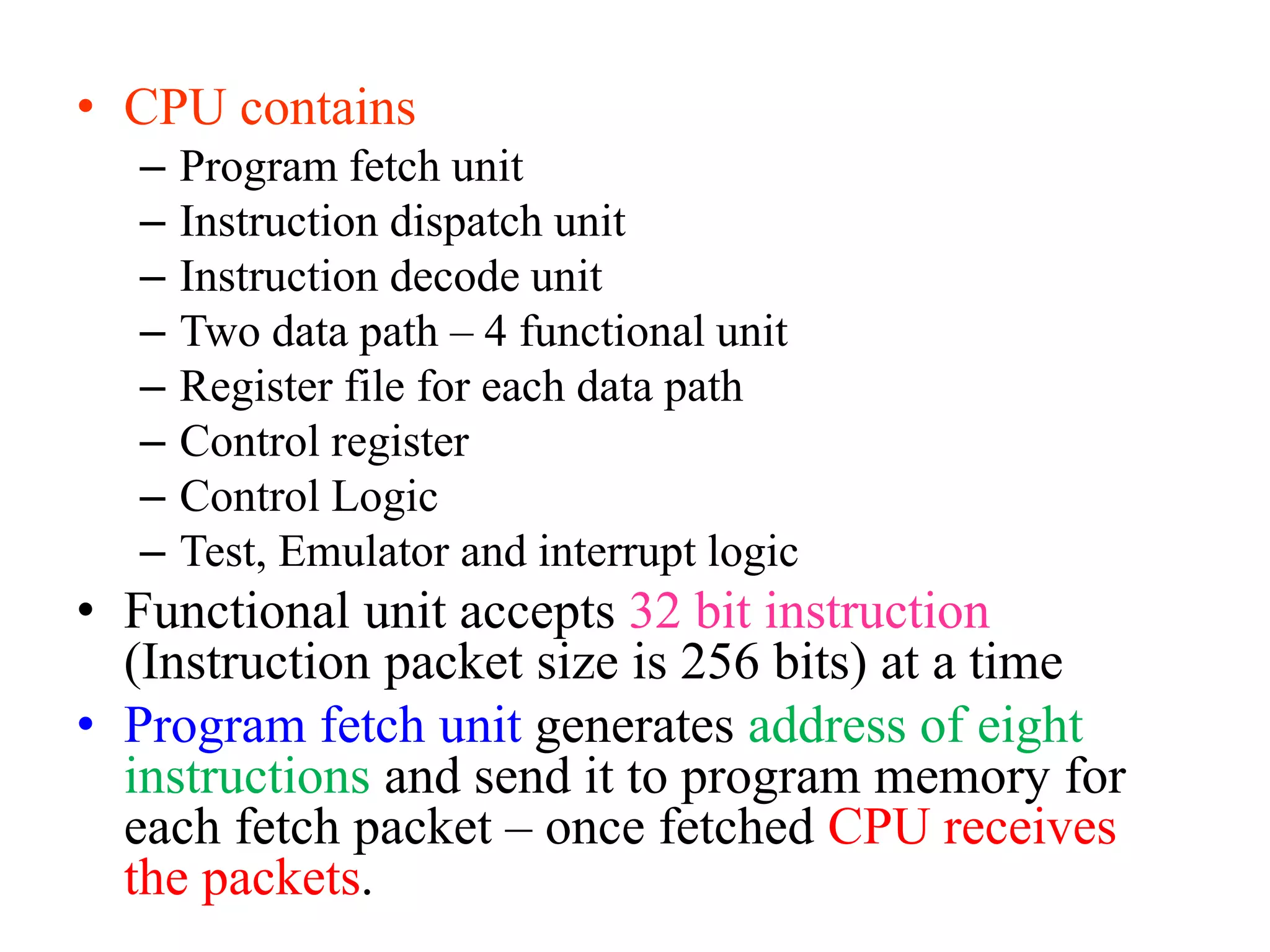 • CPU contains
– Program fetch unit
– Instruction dispatch unit
– Instruction decode unit
– Two data path – 4 functional unit
– Register file for each data path
– Control register
– Control Logic
– Test, Emulator and interrupt logic
• Functional unit accepts 32 bit instruction
(Instruction packet size is 256 bits) at a time
• Program fetch unit generates address of eight
instructions and send it to program memory for
each fetch packet – once fetched CPU receives
the packets.
 