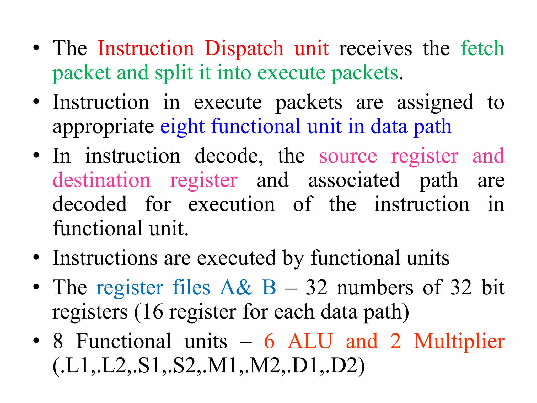 • The Instruction Dispatch unit receives the fetch
packet and split it into execute packets.
• Instruction in execute packets are assigned to
appropriate eight functional unit in data path
• In instruction decode, the source register and
destination register and associated path are
decoded for execution of the instruction in
functional unit.
• Instructions are executed by functional units
• The register files A& B – 32 numbers of 32 bit
registers (16 register for each data path)
• 8 Functional units – 6 ALU and 2 Multiplier
(.L1,.L2,.S1,.S2,.M1,.M2,.D1,.D2)
 