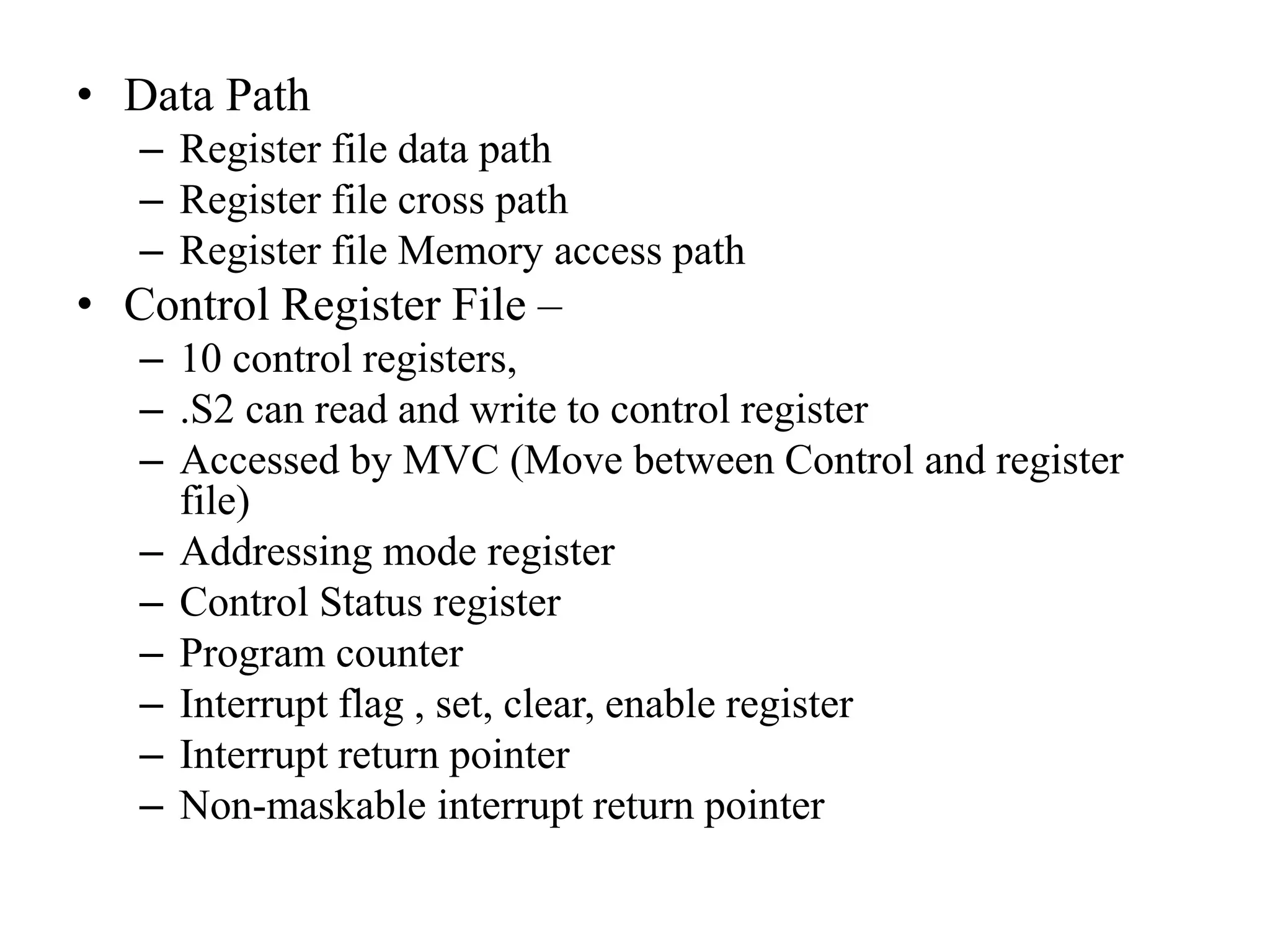• Data Path
– Register file data path
– Register file cross path
– Register file Memory access path
• Control Register File –
– 10 control registers,
– .S2 can read and write to control register
– Accessed by MVC (Move between Control and register
file)
– Addressing mode register
– Control Status register
– Program counter
– Interrupt flag , set, clear, enable register
– Interrupt return pointer
– Non-maskable interrupt return pointer
 