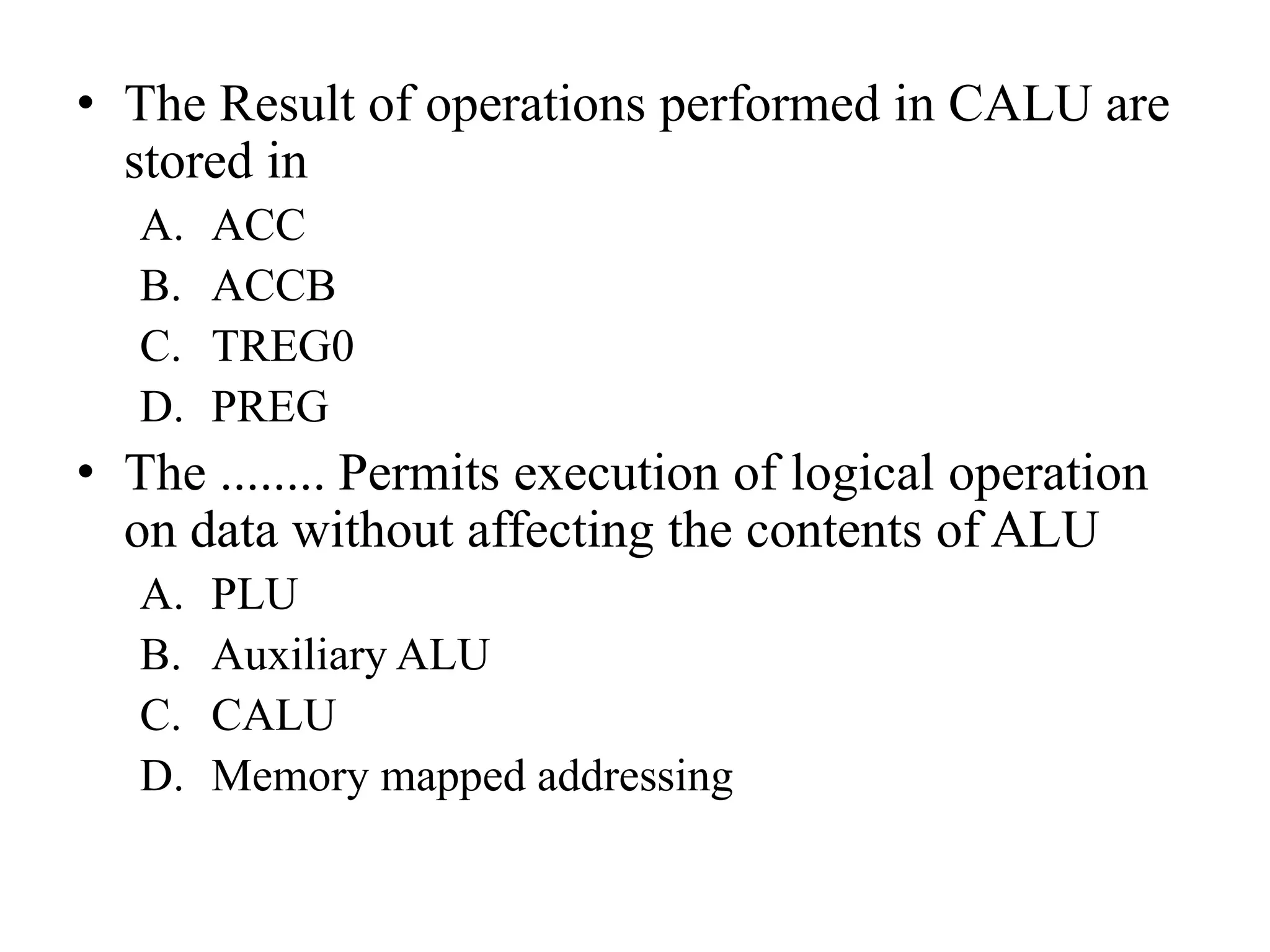 • The Result of operations performed in CALU are
stored in
A. ACC
B. ACCB
C. TREG0
D. PREG
• The ........ Permits execution of logical operation
on data without affecting the contents of ALU
A. PLU
B. Auxiliary ALU
C. CALU
D. Memory mapped addressing
 