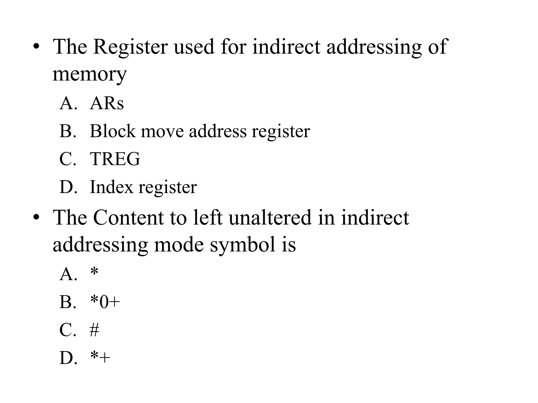 • The Register used for indirect addressing of
memory
A. ARs
B. Block move address register
C. TREG
D. Index register
• The Content to left unaltered in indirect
addressing mode symbol is
A. *
B. *0+
C. #
D. *+
 
