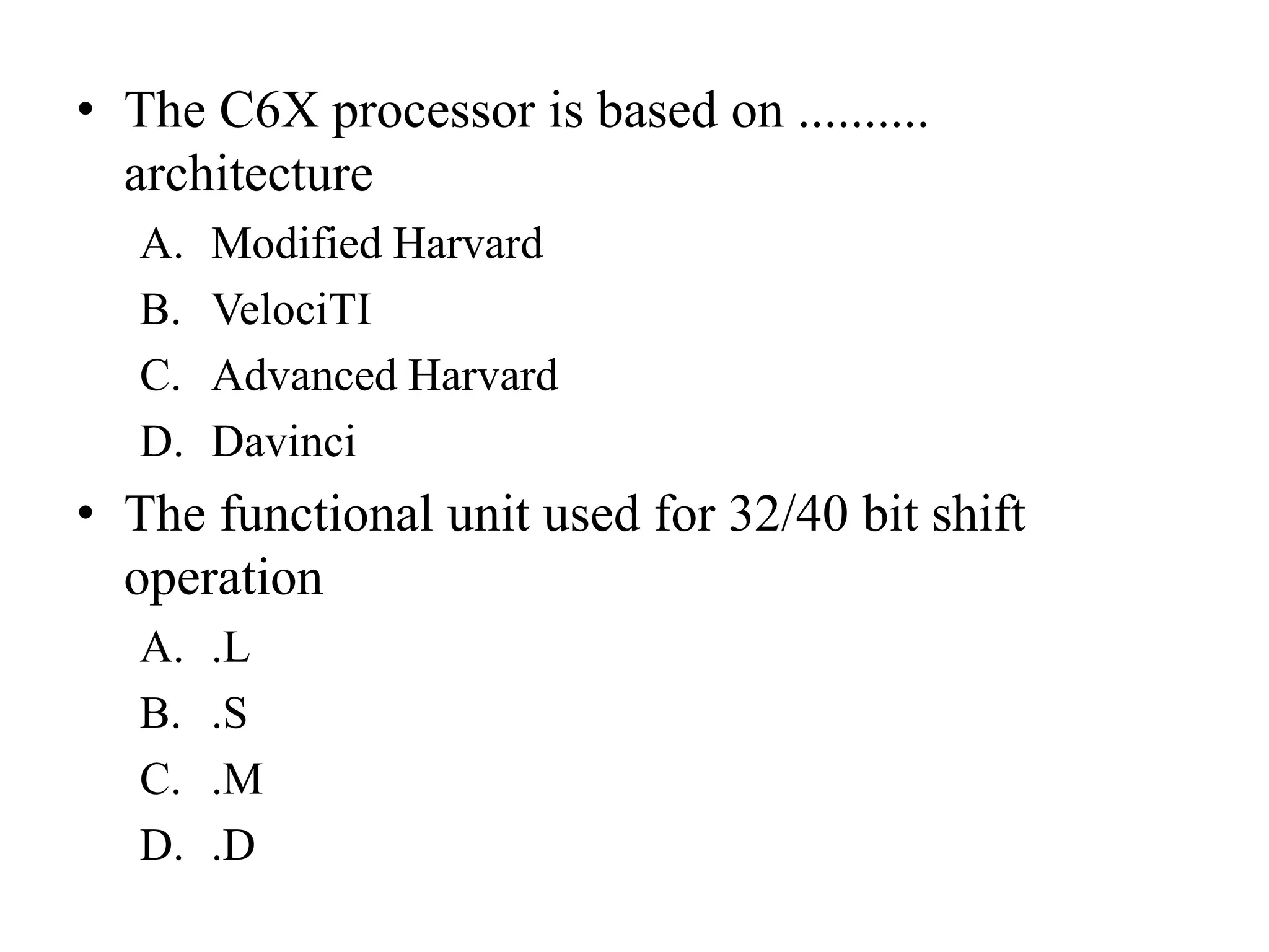 • The C6X processor is based on ..........
architecture
A. Modified Harvard
B. VelociTI
C. Advanced Harvard
D. Davinci
• The functional unit used for 32/40 bit shift
operation
A. .L
B. .S
C. .M
D. .D
 