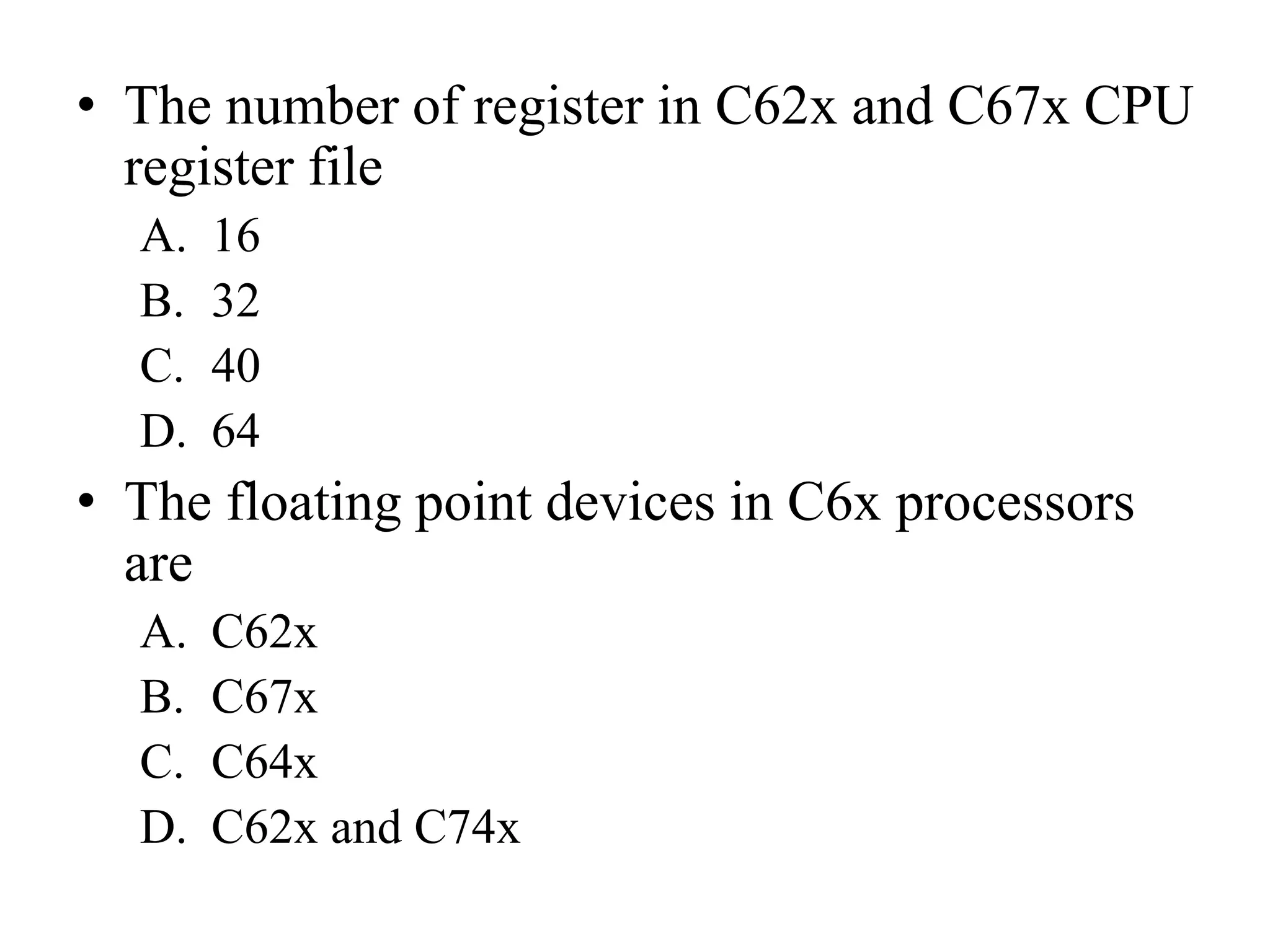 • The number of register in C62x and C67x CPU
register file
A. 16
B. 32
C. 40
D. 64
• The floating point devices in C6x processors
are
A. C62x
B. C67x
C. C64x
D. C62x and C74x
 