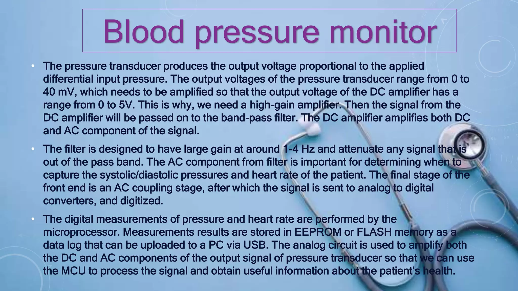 • The pressure transducer produces the output voltage proportional to the applied
differential input pressure. The output voltages of the pressure transducer range from 0 to
40 mV, which needs to be amplified so that the output voltage of the DC amplifier has a
range from 0 to 5V. This is why, we need a high-gain amplifier. Then the signal from the
DC amplifier will be passed on to the band-pass filter. The DC amplifier amplifies both DC
and AC component of the signal.
• The filter is designed to have large gain at around 1-4 Hz and attenuate any signal that is
out of the pass band. The AC component from filter is important for determining when to
capture the systolic/diastolic pressures and heart rate of the patient. The final stage of the
front end is an AC coupling stage, after which the signal is sent to analog to digital
converters, and digitized.
• The digital measurements of pressure and heart rate are performed by the
microprocessor. Measurements results are stored in EEPROM or FLASH memory as a
data log that can be uploaded to a PC via USB. The analog circuit is used to amplify both
the DC and AC components of the output signal of pressure transducer so that we can use
the MCU to process the signal and obtain useful information about the patient’s health.
Blood pressure monitor
 