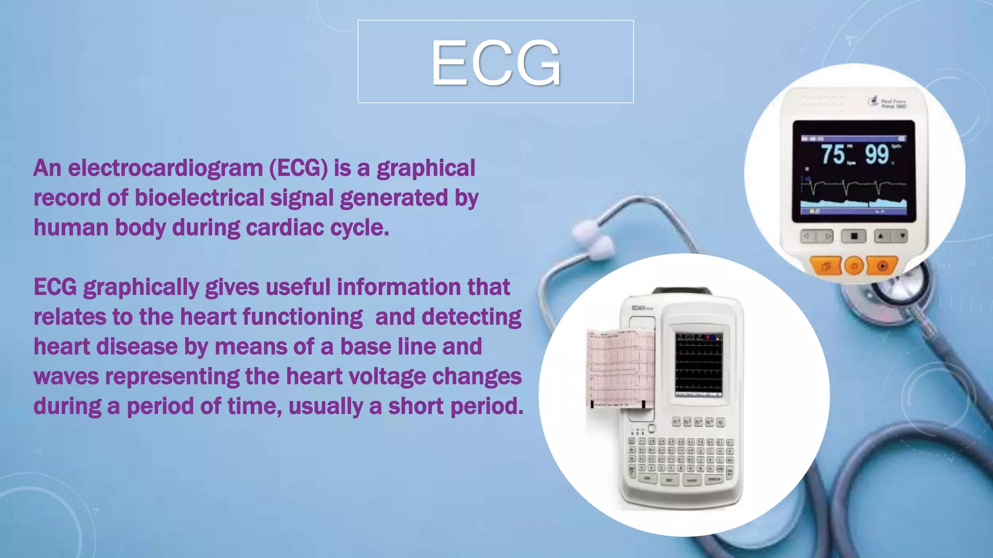 ECG
An electrocardiogram (ECG) is a graphical
record of bioelectrical signal generated by
human body during cardiac cycle.
ECG graphically gives useful information that
relates to the heart functioning and detecting
heart disease by means of a base line and
waves representing the heart voltage changes
during a period of time, usually a short period.
 